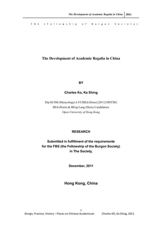 The Development of Academic Regalia in China 2011
1
Design, Practice, History – Pieces on Chinese Academicals Charles KO, Ka Shing, 2011
F B S ( F e l l o w s h i p o f B u r g o n S o c i e t y )
The Development of Academic Regalia in China
BY
Charles Ko, Ka Shing
Dip.SCSM (Musicology) LVCMEd (Hons) [2011] MSTSD,
BEd (Hons) & BEng Lang (Hons) Candidature
Open University of Hong Kong
RESEARCH
Submitted in fulfillment of the requirements
for the FBS (the Fellowship of the Burgon Society)
in The Society,
December, 2011
Hong Kong, China
 