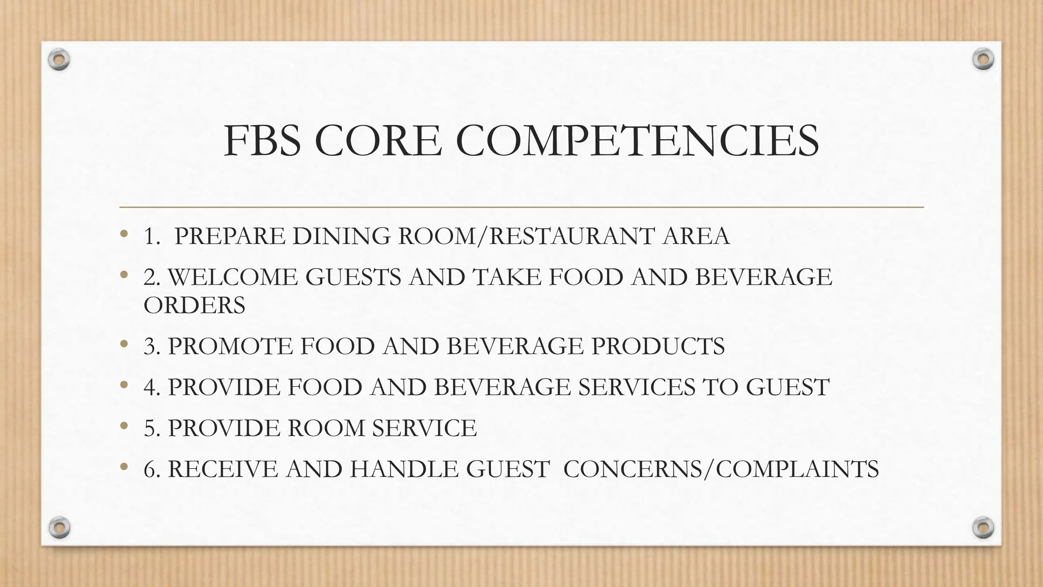 FBS CORE COMPETENCIES
• 1. PREPARE DINING ROOM/RESTAURANT AREA
• 2. WELCOME GUESTS AND TAKE FOOD AND BEVERAGE
ORDERS
• 3. PROMOTE FOOD AND BEVERAGE PRODUCTS
• 4. PROVIDE FOOD AND BEVERAGE SERVICES TO GUEST
• 5. PROVIDE ROOM SERVICE
• 6. RECEIVE AND HANDLE GUEST CONCERNS/COMPLAINTS
 