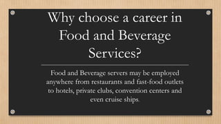 Why choose a career in
Food and Beverage
Services?
Food and Beverage servers may be employed
anywhere from restaurants and fast-food outlets
to hotels, private clubs, convention centers and
even cruise ships.
 