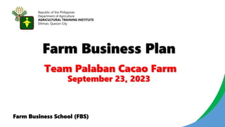 Farm Business Plan
Republic of the Philippines
Department of Agriculture
AGRICULTURAL TRAINING INSTITUTE
Diliman, Quezon City
Farm Business School (FBS)
Team Palaban Cacao Farm
September 23, 2023
 