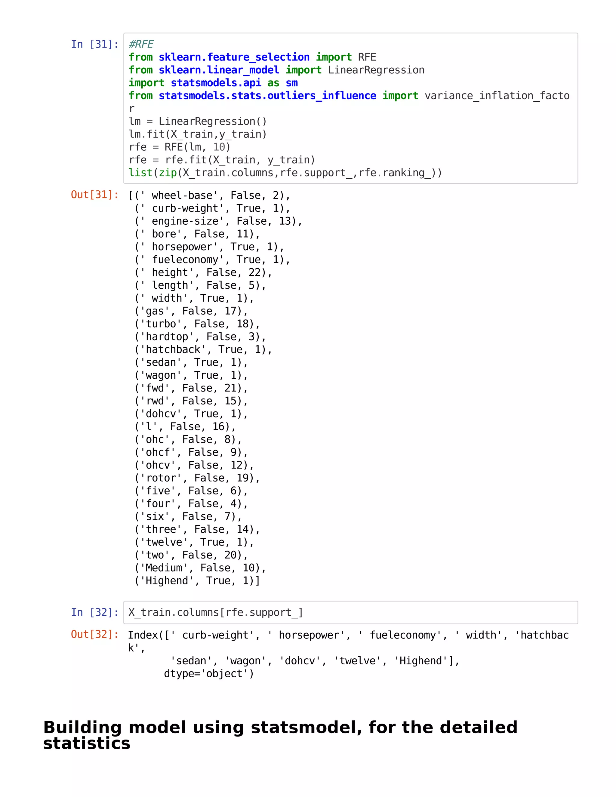 In [31]: #RFE
from sklearn.feature_selection import RFE
from sklearn.linear_model import LinearRegression
import statsmodels.api as sm
from statsmodels.stats.outliers_influence import variance_inflation_facto
r
lm = LinearRegression()
lm.fit(X_train,y_train)
rfe = RFE(lm, 10)
rfe = rfe.fit(X_train, y_train)
list(zip(X_train.columns,rfe.support_,rfe.ranking_))
In [32]: X_train.columns[rfe.support_]
Building model using statsmodel, for the detailed
statistics
Out[31]: [(' wheel-base', False, 2),
(' curb-weight', True, 1),
(' engine-size', False, 13),
(' bore', False, 11),
(' horsepower', True, 1),
(' fueleconomy', True, 1),
(' height', False, 22),
(' length', False, 5),
(' width', True, 1),
('gas', False, 17),
('turbo', False, 18),
('hardtop', False, 3),
('hatchback', True, 1),
('sedan', True, 1),
('wagon', True, 1),
('fwd', False, 21),
('rwd', False, 15),
('dohcv', True, 1),
('l', False, 16),
('ohc', False, 8),
('ohcf', False, 9),
('ohcv', False, 12),
('rotor', False, 19),
('five', False, 6),
('four', False, 4),
('six', False, 7),
('three', False, 14),
('twelve', True, 1),
('two', False, 20),
('Medium', False, 10),
('Highend', True, 1)]
Out[32]: Index([' curb-weight', ' horsepower', ' fueleconomy', ' width', 'hatchbac
k',
'sedan', 'wagon', 'dohcv', 'twelve', 'Highend'],
dtype='object')
 