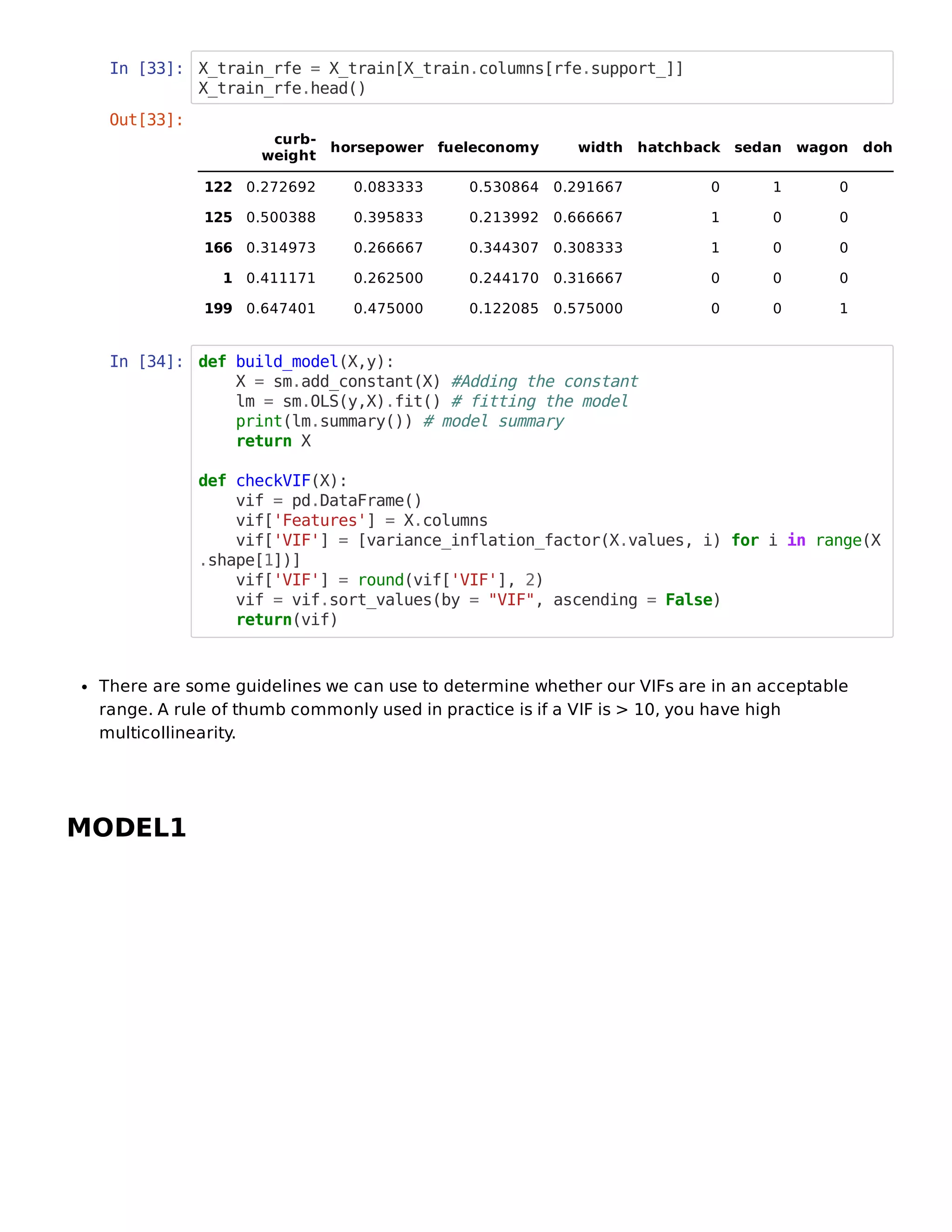 In [33]: X_train_rfe = X_train[X_train.columns[rfe.support_]]
X_train_rfe.head()
In [34]: def build_model(X,y):
X = sm.add_constant(X) #Adding the constant
lm = sm.OLS(y,X).fit() # fitting the model
print(lm.summary()) # model summary
return X
def checkVIF(X):
vif = pd.DataFrame()
vif['Features'] = X.columns
vif['VIF'] = [variance_inflation_factor(X.values, i) for i in range(X
.shape[1])]
vif['VIF'] = round(vif['VIF'], 2)
vif = vif.sort_values(by = "VIF", ascending = False)
return(vif)
There are some guidelines we can use to determine whether our VIFs are in an acceptable
range. A rule of thumb commonly used in practice is if a VIF is > 10, you have high
multicollinearity.
MODEL1
Out[33]:
curb-
weight
horsepower fueleconomy width hatchback sedan wagon doh
122 0.272692 0.083333 0.530864 0.291667 0 1 0
125 0.500388 0.395833 0.213992 0.666667 1 0 0
166 0.314973 0.266667 0.344307 0.308333 1 0 0
1 0.411171 0.262500 0.244170 0.316667 0 0 0
199 0.647401 0.475000 0.122085 0.575000 0 0 1
 