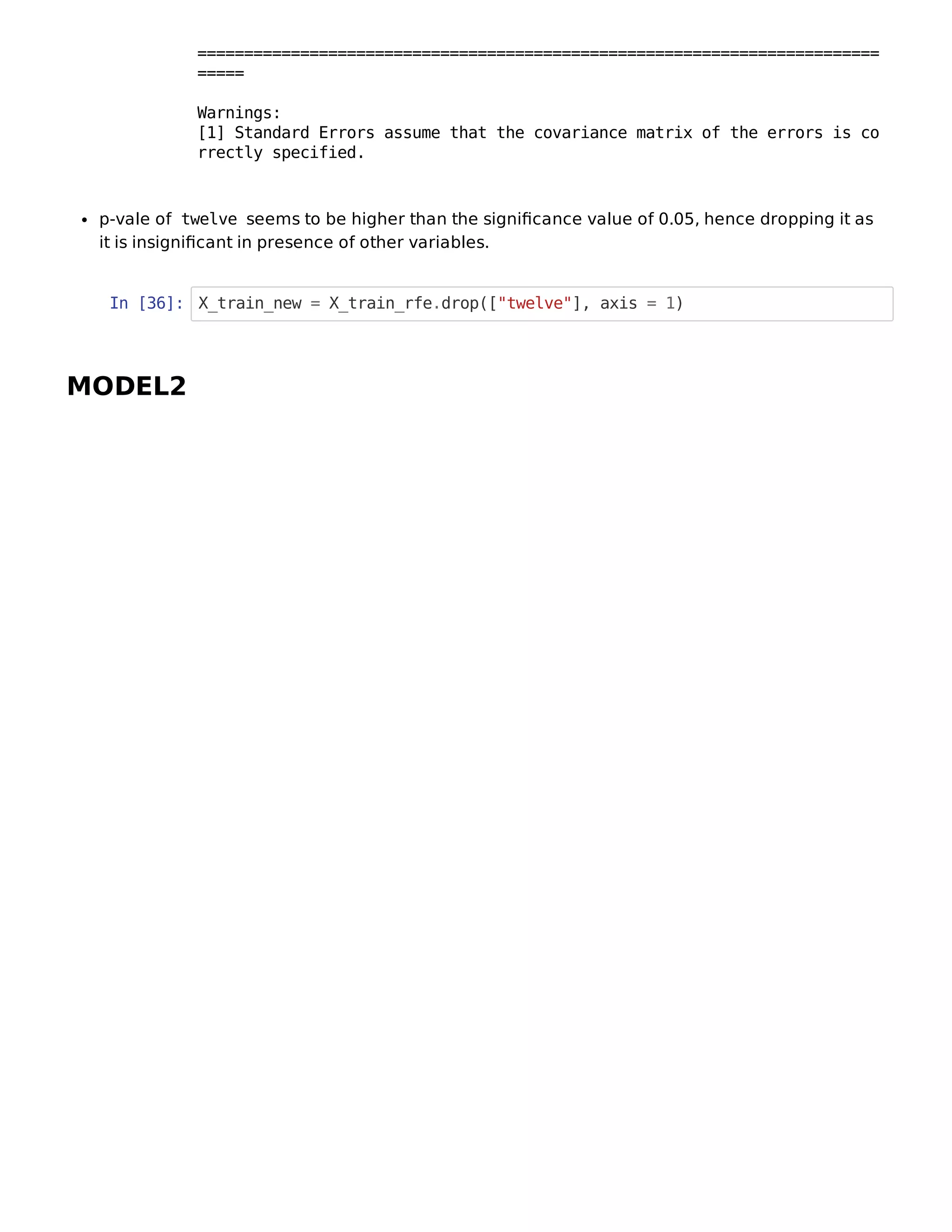p-vale of twelve seems to be higher than the signiﬁcance value of 0.05, hence dropping it as
it is insigniﬁcant in presence of other variables.
In [36]: X_train_new = X_train_rfe.drop(["twelve"], axis = 1)
MODEL2
=========================================================================
=====
Warnings:
[1] Standard Errors assume that the covariance matrix of the errors is co
rrectly specified.
 