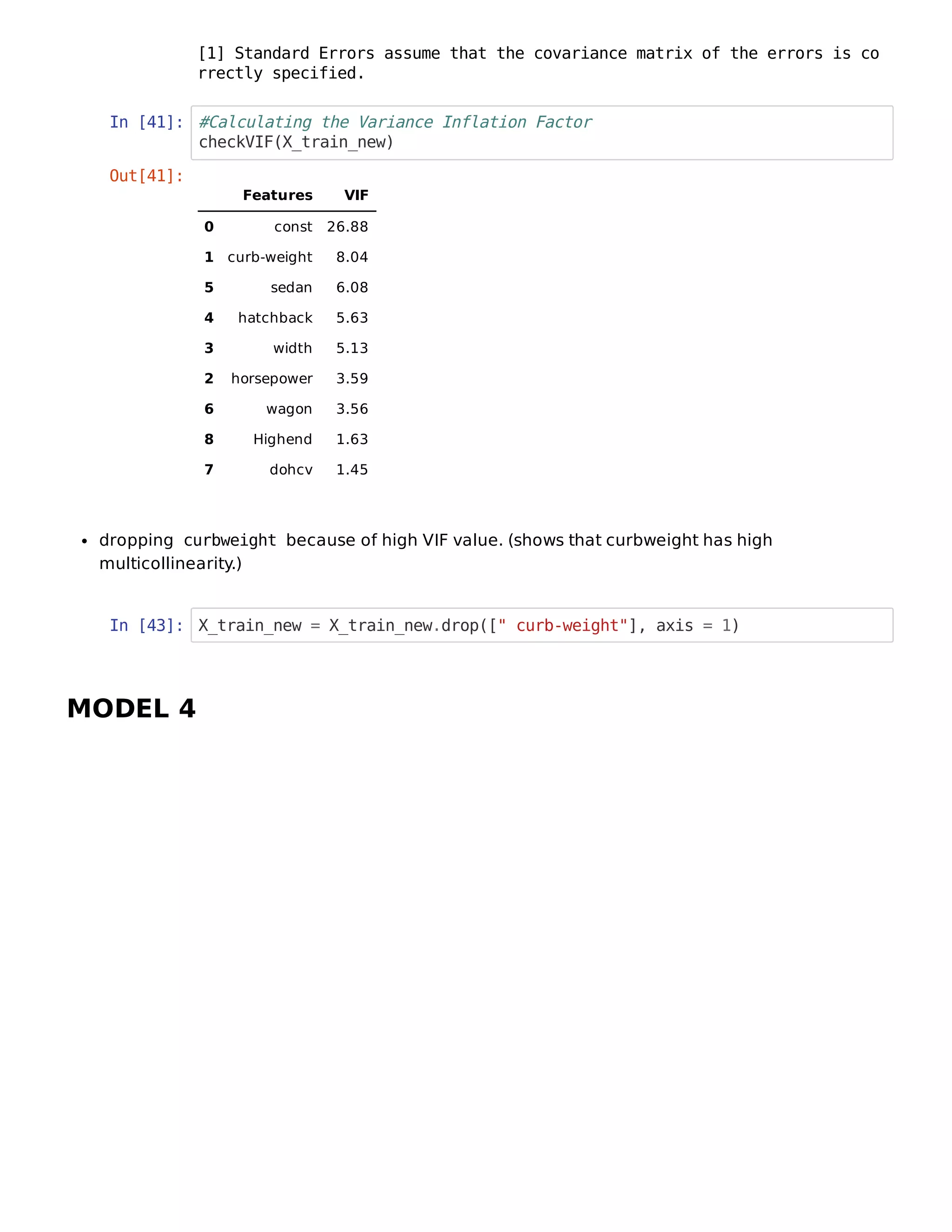 In [41]: #Calculating the Variance Inflation Factor
checkVIF(X_train_new)
dropping curbweight because of high VIF value. (shows that curbweight has high
multicollinearity.)
In [43]: X_train_new = X_train_new.drop([" curb-weight"], axis = 1)
MODEL 4
[1] Standard Errors assume that the covariance matrix of the errors is co
rrectly specified.
Out[41]:
Features VIF
0 const 26.88
1 curb-weight 8.04
5 sedan 6.08
4 hatchback 5.63
3 width 5.13
2 horsepower 3.59
6 wagon 3.56
8 Highend 1.63
7 dohcv 1.45
 