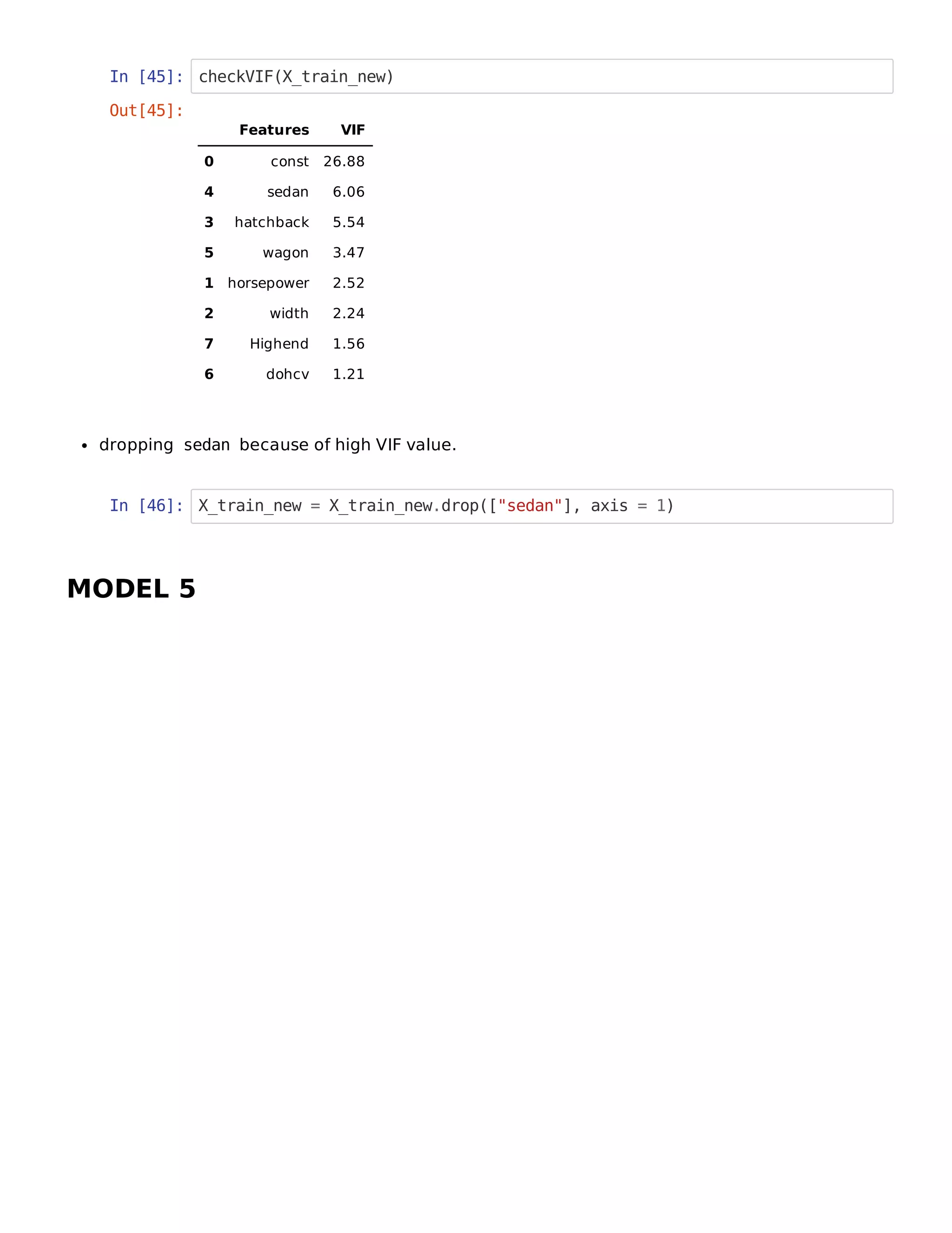 In [45]: checkVIF(X_train_new)
dropping sedan because of high VIF value.
In [46]: X_train_new = X_train_new.drop(["sedan"], axis = 1)
MODEL 5
Out[45]:
Features VIF
0 const 26.88
4 sedan 6.06
3 hatchback 5.54
5 wagon 3.47
1 horsepower 2.52
2 width 2.24
7 Highend 1.56
6 dohcv 1.21
 