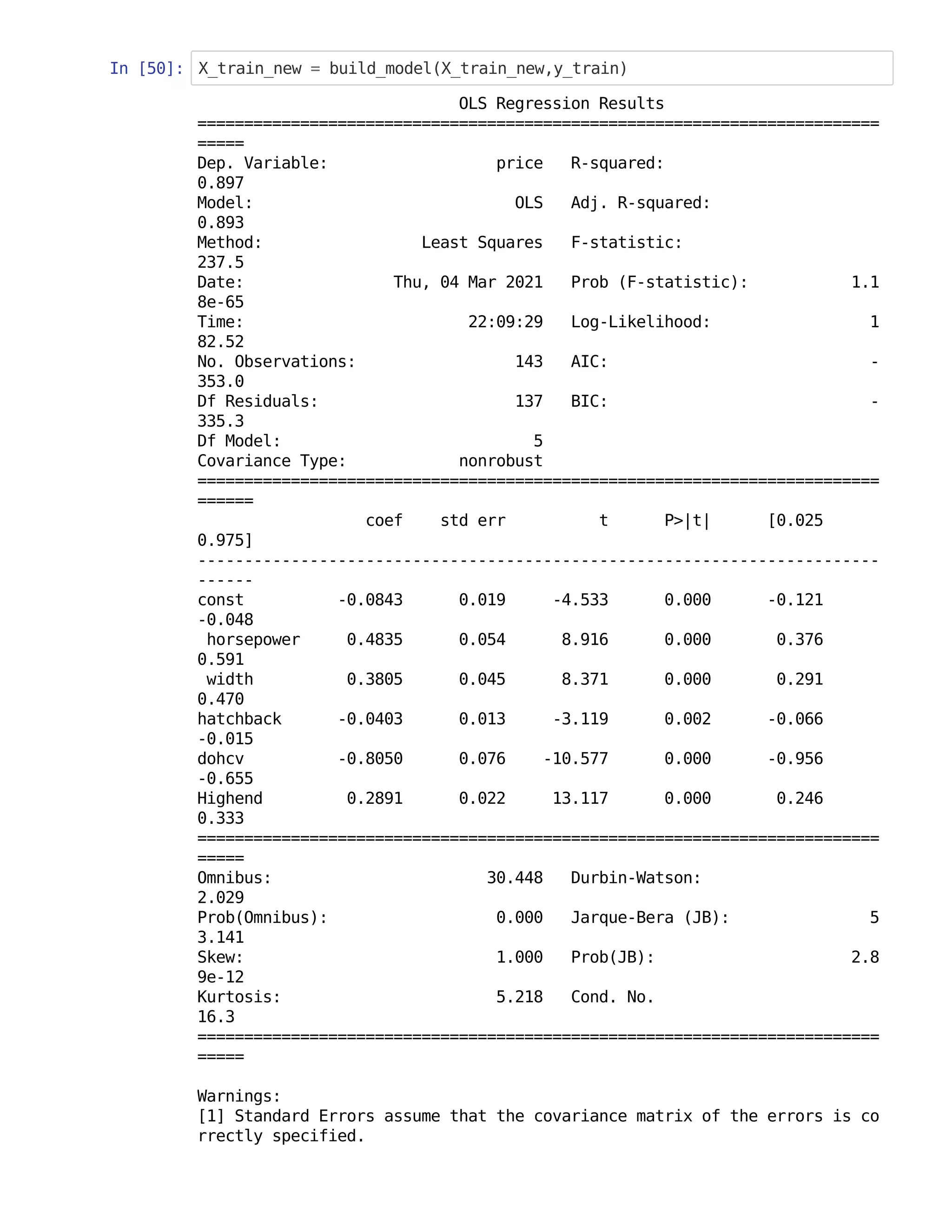 In [50]: X_train_new = build_model(X_train_new,y_train)
OLS Regression Results
=========================================================================
=====
Dep. Variable: price R-squared:
0.897
Model: OLS Adj. R-squared:
0.893
Method: Least Squares F-statistic:
237.5
Date: Thu, 04 Mar 2021 Prob (F-statistic): 1.1
8e-65
Time: 22:09:29 Log-Likelihood: 1
82.52
No. Observations: 143 AIC: -
353.0
Df Residuals: 137 BIC: -
335.3
Df Model: 5
Covariance Type: nonrobust
=========================================================================
======
coef std err t P>|t| [0.025
0.975]
-------------------------------------------------------------------------
------
const -0.0843 0.019 -4.533 0.000 -0.121
-0.048
horsepower 0.4835 0.054 8.916 0.000 0.376
0.591
width 0.3805 0.045 8.371 0.000 0.291
0.470
hatchback -0.0403 0.013 -3.119 0.002 -0.066
-0.015
dohcv -0.8050 0.076 -10.577 0.000 -0.956
-0.655
Highend 0.2891 0.022 13.117 0.000 0.246
0.333
=========================================================================
=====
Omnibus: 30.448 Durbin-Watson:
2.029
Prob(Omnibus): 0.000 Jarque-Bera (JB): 5
3.141
Skew: 1.000 Prob(JB): 2.8
9e-12
Kurtosis: 5.218 Cond. No.
16.3
=========================================================================
=====
Warnings:
[1] Standard Errors assume that the covariance matrix of the errors is co
rrectly specified.
 