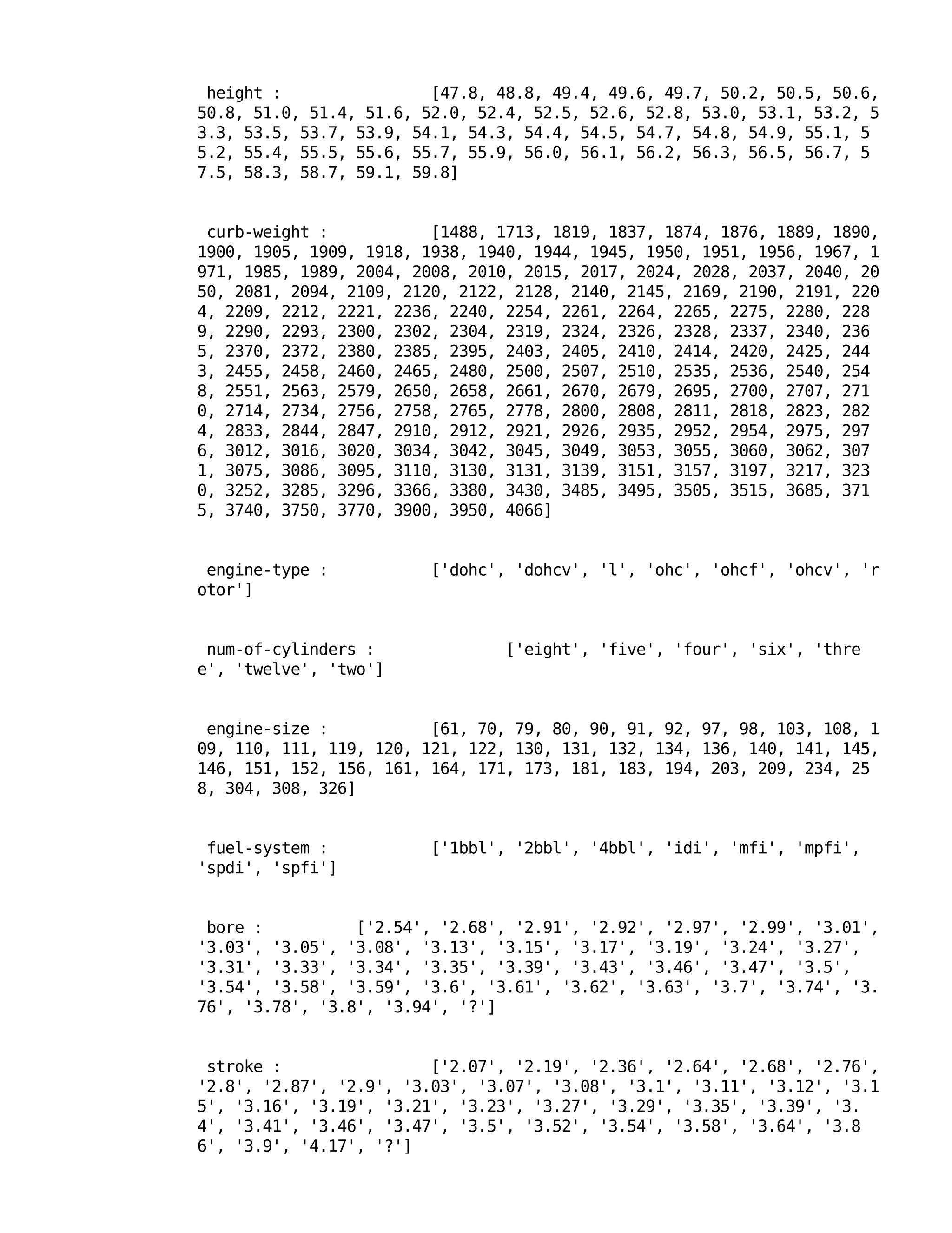height : [47.8, 48.8, 49.4, 49.6, 49.7, 50.2, 50.5, 50.6,
50.8, 51.0, 51.4, 51.6, 52.0, 52.4, 52.5, 52.6, 52.8, 53.0, 53.1, 53.2, 5
3.3, 53.5, 53.7, 53.9, 54.1, 54.3, 54.4, 54.5, 54.7, 54.8, 54.9, 55.1, 5
5.2, 55.4, 55.5, 55.6, 55.7, 55.9, 56.0, 56.1, 56.2, 56.3, 56.5, 56.7, 5
7.5, 58.3, 58.7, 59.1, 59.8]
curb-weight : [1488, 1713, 1819, 1837, 1874, 1876, 1889, 1890,
1900, 1905, 1909, 1918, 1938, 1940, 1944, 1945, 1950, 1951, 1956, 1967, 1
971, 1985, 1989, 2004, 2008, 2010, 2015, 2017, 2024, 2028, 2037, 2040, 20
50, 2081, 2094, 2109, 2120, 2122, 2128, 2140, 2145, 2169, 2190, 2191, 220
4, 2209, 2212, 2221, 2236, 2240, 2254, 2261, 2264, 2265, 2275, 2280, 228
9, 2290, 2293, 2300, 2302, 2304, 2319, 2324, 2326, 2328, 2337, 2340, 236
5, 2370, 2372, 2380, 2385, 2395, 2403, 2405, 2410, 2414, 2420, 2425, 244
3, 2455, 2458, 2460, 2465, 2480, 2500, 2507, 2510, 2535, 2536, 2540, 254
8, 2551, 2563, 2579, 2650, 2658, 2661, 2670, 2679, 2695, 2700, 2707, 271
0, 2714, 2734, 2756, 2758, 2765, 2778, 2800, 2808, 2811, 2818, 2823, 282
4, 2833, 2844, 2847, 2910, 2912, 2921, 2926, 2935, 2952, 2954, 2975, 297
6, 3012, 3016, 3020, 3034, 3042, 3045, 3049, 3053, 3055, 3060, 3062, 307
1, 3075, 3086, 3095, 3110, 3130, 3131, 3139, 3151, 3157, 3197, 3217, 323
0, 3252, 3285, 3296, 3366, 3380, 3430, 3485, 3495, 3505, 3515, 3685, 371
5, 3740, 3750, 3770, 3900, 3950, 4066]
engine-type : ['dohc', 'dohcv', 'l', 'ohc', 'ohcf', 'ohcv', 'r
otor']
num-of-cylinders : ['eight', 'five', 'four', 'six', 'thre
e', 'twelve', 'two']
engine-size : [61, 70, 79, 80, 90, 91, 92, 97, 98, 103, 108, 1
09, 110, 111, 119, 120, 121, 122, 130, 131, 132, 134, 136, 140, 141, 145,
146, 151, 152, 156, 161, 164, 171, 173, 181, 183, 194, 203, 209, 234, 25
8, 304, 308, 326]
fuel-system : ['1bbl', '2bbl', '4bbl', 'idi', 'mfi', 'mpfi',
'spdi', 'spfi']
bore : ['2.54', '2.68', '2.91', '2.92', '2.97', '2.99', '3.01',
'3.03', '3.05', '3.08', '3.13', '3.15', '3.17', '3.19', '3.24', '3.27',
'3.31', '3.33', '3.34', '3.35', '3.39', '3.43', '3.46', '3.47', '3.5',
'3.54', '3.58', '3.59', '3.6', '3.61', '3.62', '3.63', '3.7', '3.74', '3.
76', '3.78', '3.8', '3.94', '?']
stroke : ['2.07', '2.19', '2.36', '2.64', '2.68', '2.76',
'2.8', '2.87', '2.9', '3.03', '3.07', '3.08', '3.1', '3.11', '3.12', '3.1
5', '3.16', '3.19', '3.21', '3.23', '3.27', '3.29', '3.35', '3.39', '3.
4', '3.41', '3.46', '3.47', '3.5', '3.52', '3.54', '3.58', '3.64', '3.8
6', '3.9', '4.17', '?']
 