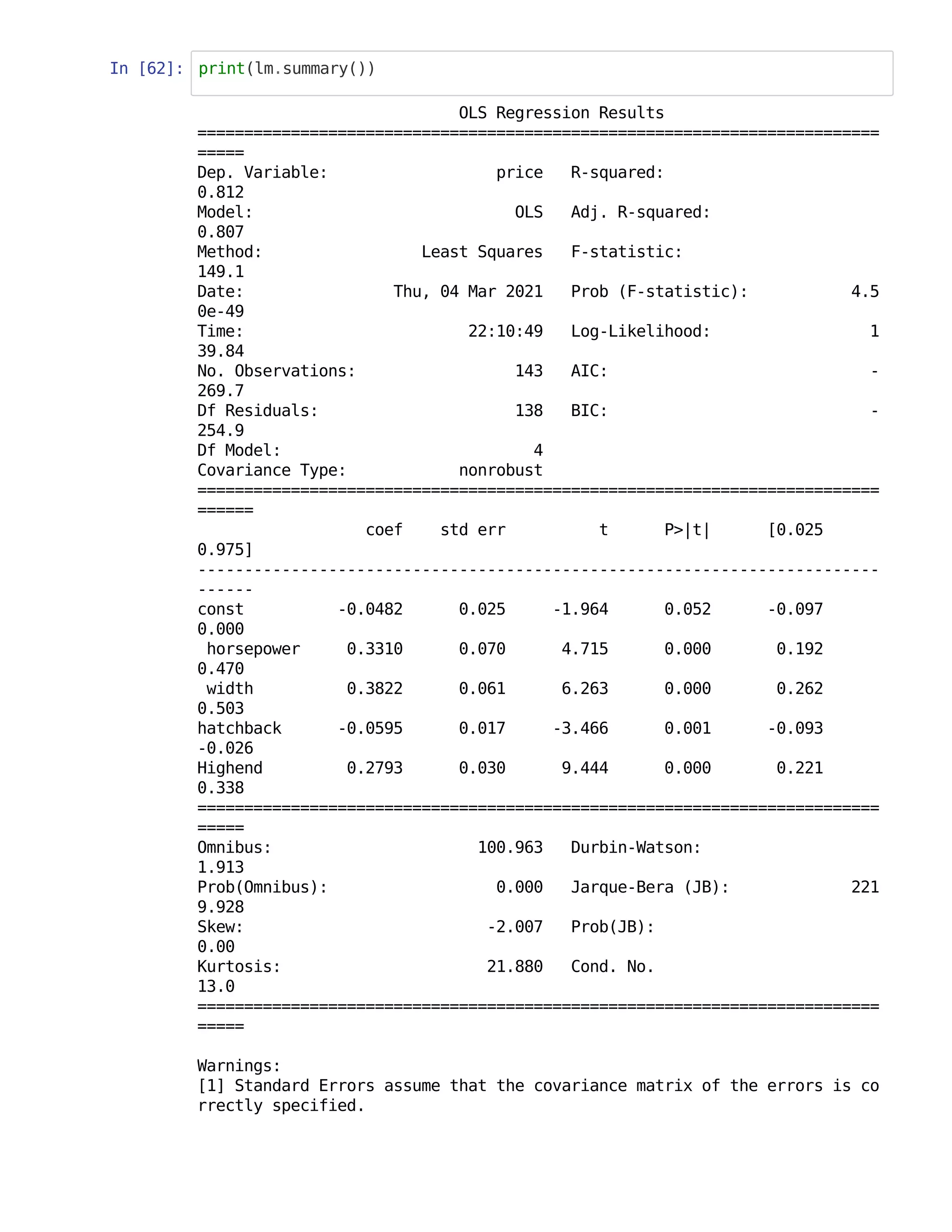 In [62]: print(lm.summary())
OLS Regression Results
=========================================================================
=====
Dep. Variable: price R-squared:
0.812
Model: OLS Adj. R-squared:
0.807
Method: Least Squares F-statistic:
149.1
Date: Thu, 04 Mar 2021 Prob (F-statistic): 4.5
0e-49
Time: 22:10:49 Log-Likelihood: 1
39.84
No. Observations: 143 AIC: -
269.7
Df Residuals: 138 BIC: -
254.9
Df Model: 4
Covariance Type: nonrobust
=========================================================================
======
coef std err t P>|t| [0.025
0.975]
-------------------------------------------------------------------------
------
const -0.0482 0.025 -1.964 0.052 -0.097
0.000
horsepower 0.3310 0.070 4.715 0.000 0.192
0.470
width 0.3822 0.061 6.263 0.000 0.262
0.503
hatchback -0.0595 0.017 -3.466 0.001 -0.093
-0.026
Highend 0.2793 0.030 9.444 0.000 0.221
0.338
=========================================================================
=====
Omnibus: 100.963 Durbin-Watson:
1.913
Prob(Omnibus): 0.000 Jarque-Bera (JB): 221
9.928
Skew: -2.007 Prob(JB):
0.00
Kurtosis: 21.880 Cond. No.
13.0
=========================================================================
=====
Warnings:
[1] Standard Errors assume that the covariance matrix of the errors is co
rrectly specified.
 