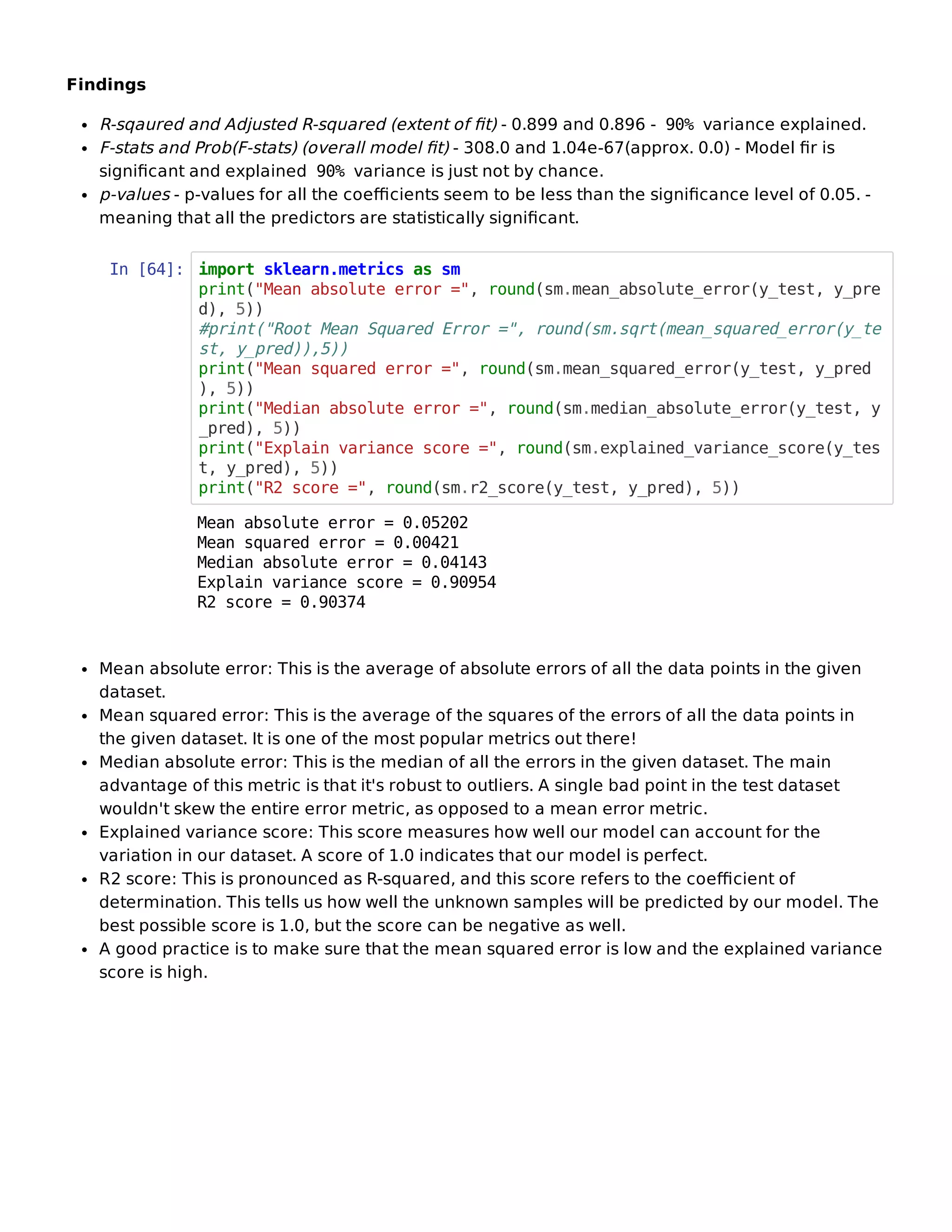 Findings
R-sqaured and Adjusted R-squared (extent of ﬁt) - 0.899 and 0.896 - 90% variance explained.
F-stats and Prob(F-stats) (overall model ﬁt) - 308.0 and 1.04e-67(approx. 0.0) - Model ﬁr is
signiﬁcant and explained 90% variance is just not by chance.
p-values - p-values for all the coeﬃcients seem to be less than the signiﬁcance level of 0.05. -
meaning that all the predictors are statistically signiﬁcant.
In [64]: import sklearn.metrics as sm
print("Mean absolute error =", round(sm.mean_absolute_error(y_test, y_pre
d), 5))
#print("Root Mean Squared Error =", round(sm.sqrt(mean_squared_error(y_te
st, y_pred)),5))
print("Mean squared error =", round(sm.mean_squared_error(y_test, y_pred
), 5))
print("Median absolute error =", round(sm.median_absolute_error(y_test, y
_pred), 5))
print("Explain variance score =", round(sm.explained_variance_score(y_tes
t, y_pred), 5))
print("R2 score =", round(sm.r2_score(y_test, y_pred), 5))
Mean absolute error: This is the average of absolute errors of all the data points in the given
dataset.
Mean squared error: This is the average of the squares of the errors of all the data points in
the given dataset. It is one of the most popular metrics out there!
Median absolute error: This is the median of all the errors in the given dataset. The main
advantage of this metric is that it's robust to outliers. A single bad point in the test dataset
wouldn't skew the entire error metric, as opposed to a mean error metric.
Explained variance score: This score measures how well our model can account for the
variation in our dataset. A score of 1.0 indicates that our model is perfect.
R2 score: This is pronounced as R-squared, and this score refers to the coeﬃcient of
determination. This tells us how well the unknown samples will be predicted by our model. The
best possible score is 1.0, but the score can be negative as well.
A good practice is to make sure that the mean squared error is low and the explained variance
score is high.
Mean absolute error = 0.05202
Mean squared error = 0.00421
Median absolute error = 0.04143
Explain variance score = 0.90954
R2 score = 0.90374
 