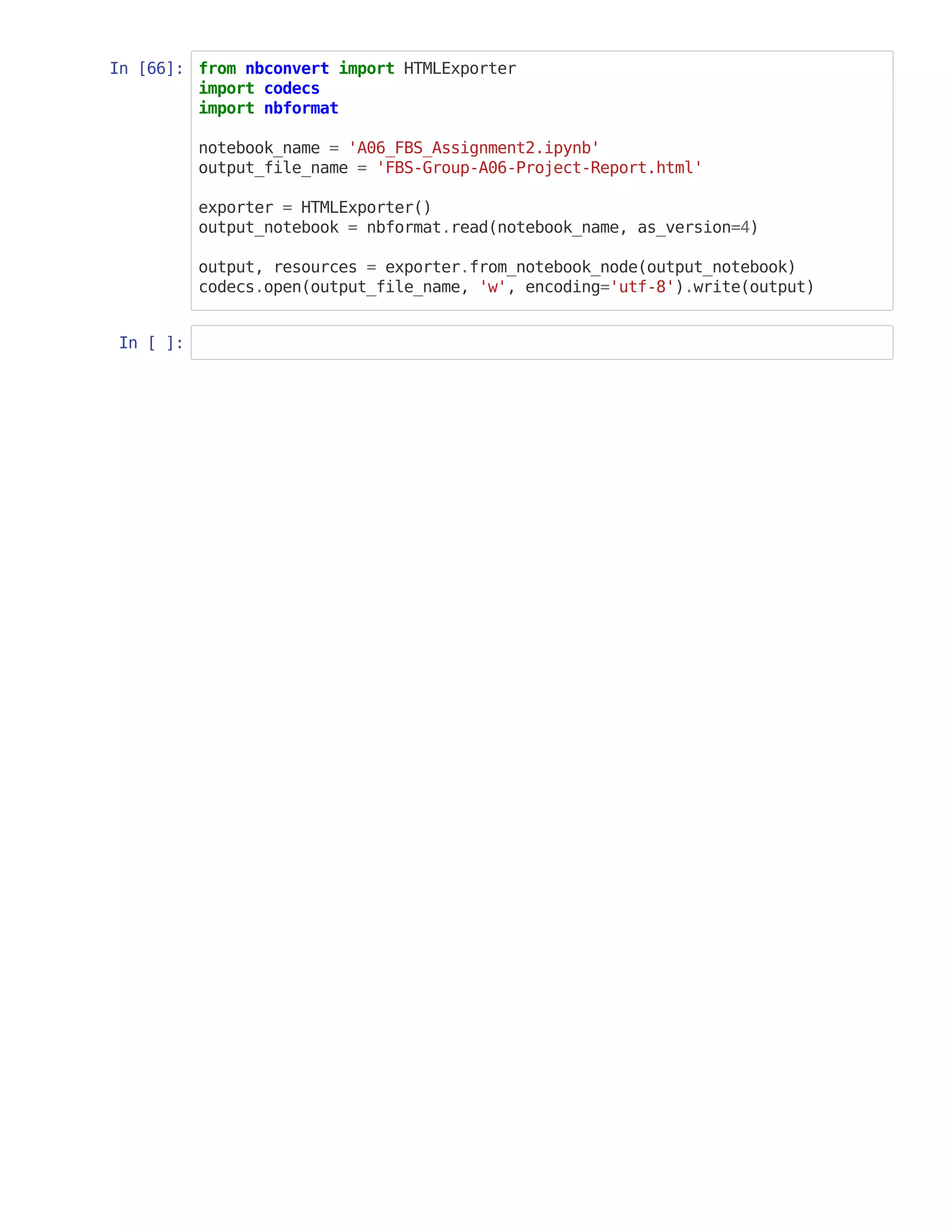In [66]: from nbconvert import HTMLExporter
import codecs
import nbformat
notebook_name = 'A06_FBS_Assignment2.ipynb'
output_file_name = 'FBS-Group-A06-Project-Report.html'
exporter = HTMLExporter()
output_notebook = nbformat.read(notebook_name, as_version=4)
output, resources = exporter.from_notebook_node(output_notebook)
codecs.open(output_file_name, 'w', encoding='utf-8').write(output)
In [ ]:
 