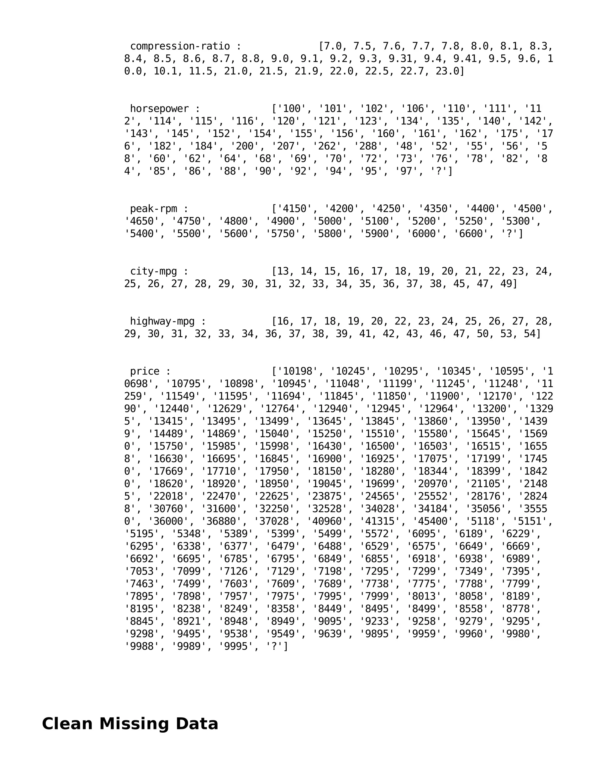 Clean Missing Data
compression-ratio : [7.0, 7.5, 7.6, 7.7, 7.8, 8.0, 8.1, 8.3,
8.4, 8.5, 8.6, 8.7, 8.8, 9.0, 9.1, 9.2, 9.3, 9.31, 9.4, 9.41, 9.5, 9.6, 1
0.0, 10.1, 11.5, 21.0, 21.5, 21.9, 22.0, 22.5, 22.7, 23.0]
horsepower : ['100', '101', '102', '106', '110', '111', '11
2', '114', '115', '116', '120', '121', '123', '134', '135', '140', '142',
'143', '145', '152', '154', '155', '156', '160', '161', '162', '175', '17
6', '182', '184', '200', '207', '262', '288', '48', '52', '55', '56', '5
8', '60', '62', '64', '68', '69', '70', '72', '73', '76', '78', '82', '8
4', '85', '86', '88', '90', '92', '94', '95', '97', '?']
peak-rpm : ['4150', '4200', '4250', '4350', '4400', '4500',
'4650', '4750', '4800', '4900', '5000', '5100', '5200', '5250', '5300',
'5400', '5500', '5600', '5750', '5800', '5900', '6000', '6600', '?']
city-mpg : [13, 14, 15, 16, 17, 18, 19, 20, 21, 22, 23, 24,
25, 26, 27, 28, 29, 30, 31, 32, 33, 34, 35, 36, 37, 38, 45, 47, 49]
highway-mpg : [16, 17, 18, 19, 20, 22, 23, 24, 25, 26, 27, 28,
29, 30, 31, 32, 33, 34, 36, 37, 38, 39, 41, 42, 43, 46, 47, 50, 53, 54]
price : ['10198', '10245', '10295', '10345', '10595', '1
0698', '10795', '10898', '10945', '11048', '11199', '11245', '11248', '11
259', '11549', '11595', '11694', '11845', '11850', '11900', '12170', '122
90', '12440', '12629', '12764', '12940', '12945', '12964', '13200', '1329
5', '13415', '13495', '13499', '13645', '13845', '13860', '13950', '1439
9', '14489', '14869', '15040', '15250', '15510', '15580', '15645', '1569
0', '15750', '15985', '15998', '16430', '16500', '16503', '16515', '1655
8', '16630', '16695', '16845', '16900', '16925', '17075', '17199', '1745
0', '17669', '17710', '17950', '18150', '18280', '18344', '18399', '1842
0', '18620', '18920', '18950', '19045', '19699', '20970', '21105', '2148
5', '22018', '22470', '22625', '23875', '24565', '25552', '28176', '2824
8', '30760', '31600', '32250', '32528', '34028', '34184', '35056', '3555
0', '36000', '36880', '37028', '40960', '41315', '45400', '5118', '5151',
'5195', '5348', '5389', '5399', '5499', '5572', '6095', '6189', '6229',
'6295', '6338', '6377', '6479', '6488', '6529', '6575', '6649', '6669',
'6692', '6695', '6785', '6795', '6849', '6855', '6918', '6938', '6989',
'7053', '7099', '7126', '7129', '7198', '7295', '7299', '7349', '7395',
'7463', '7499', '7603', '7609', '7689', '7738', '7775', '7788', '7799',
'7895', '7898', '7957', '7975', '7995', '7999', '8013', '8058', '8189',
'8195', '8238', '8249', '8358', '8449', '8495', '8499', '8558', '8778',
'8845', '8921', '8948', '8949', '9095', '9233', '9258', '9279', '9295',
'9298', '9495', '9538', '9549', '9639', '9895', '9959', '9960', '9980',
'9988', '9989', '9995', '?']
 