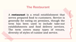 The Restaurant
A restaurant is a retail establishment that
serves prepared food to customers. Service is
generally for eating on premises, though the
term has been used to include take-out
establishments and food delivery services.
The term covers many types of venues,
diversity of styles of cuisine and service.
 