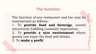 The function
The function of any restaurant and bar may be
summarized as follows:
1. To provide food and beverage, served
attractively fulfilling customer expectation.
2. To provide a nice environment where
guests can enjoy the food and drinks.
3. To make a profit.
 
