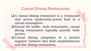 Casual Dining Restaurants
 A casual dining restaurant is a restaurant
that serves moderately-priced food in a
casual atmosphere.
 Except for buffet- style restaurants, casual
dining restaurants typically provide table
service.
 Casual dining comprises of a market
segment between fast food establishments
and fine dining restaurants.
 