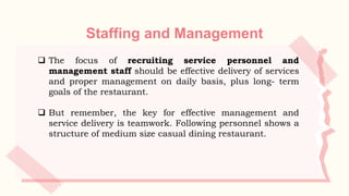 Staffing and Management
 The focus of recruiting service personnel and
management staff should be effective delivery of services
and proper management on daily basis, plus long- term
goals of the restaurant.
 But remember, the key for effective management and
service delivery is teamwork. Following personnel shows a
structure of medium size casual dining restaurant.
 