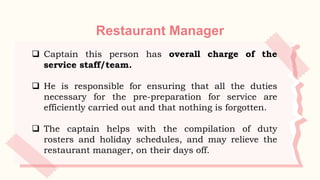Restaurant Manager
 Captain this person has overall charge of the
service staff/team.
 He is responsible for ensuring that all the duties
necessary for the pre-preparation for service are
efficiently carried out and that nothing is forgotten.
 The captain helps with the compilation of duty
rosters and holiday schedules, and may relieve the
restaurant manager, on their days off.
 