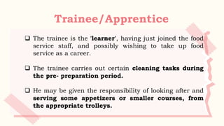 Trainee/Apprentice
 The trainee is the 'learner', having just joined the food
service staff, and possibly wishing to take up food
service as a career.
 The trainee carries out certain cleaning tasks during
the pre- preparation period.
 He may be given the responsibility of looking after and
serving some appetizers or smaller courses, from
the appropriate trolleys.
 