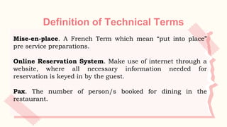 Definition of Technical Terms
Mise-en-place. A French Term which mean “put into place”
pre service preparations.
Online Reservation System. Make use of internet through a
website, where all necessary information needed for
reservation is keyed in by the guest.
Pax. The number of person/s booked for dining in the
restaurant.
 