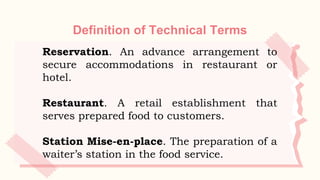 Definition of Technical Terms
Reservation. An advance arrangement to
secure accommodations in restaurant or
hotel.
Restaurant. A retail establishment that
serves prepared food to customers.
Station Mise-en-place. The preparation of a
waiter’s station in the food service.
 