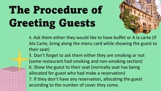 The Procedure of
Greeting Guests
4. Ask them either they would like to have buffet or A la carte (if
Ala Carte, bring along the menu card while showing the guest to
their seat)
5. Don’t forget to ask them either they are smoking or not
(some restaurant had smoking and non-smoking section)
6. Show the guest to their seat (normally seat has being
allocated for guest who had make a reservation)
7. If they don’t have any reservation, allocating the guest
according to the number of cover they come.
 