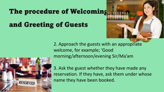 The procedure of Welcoming
and Greeting of Guests
2. Approach the guests with an appropriate
welcome, for example; ‘Good
morning/afternoon/evening Sir/Ma’am
3. Ask the guest whether they have made any
reservation. If they have, ask them under whose
name they have been booked.
 