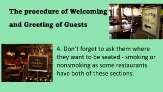 The procedure of Welcoming
and Greeting of Guests
4. Don’t forget to ask them where
they want to be seated - smoking or
nonsmoking as some restaurants
have both of these sections.
 