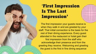 ‘First Impression
Is The Last
Impression’
The first impression your guests receive is
when they walk in and are greeted by your
staff. That initial connection is the basis for the
rest of their dining experience. Every guest
attended in the restaurant or hotel gain their
first impression from the staff who
acknowledge their presence and from the
greeting they receive. Welcoming and greeting
the guest is the first in fine dining sequence
 