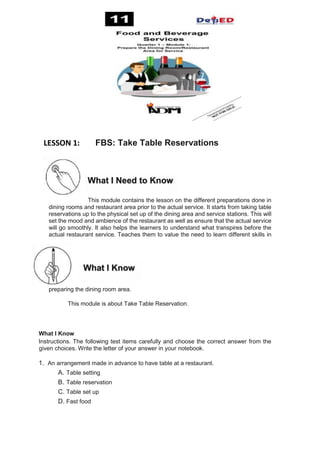 LESSON 1: FBS: Take Table Reservations
This module contains the lesson on the different preparations done in
dining rooms and restaurant area prior to the actual service. It starts from taking table
reservations up to the physical set up of the dining area and service stations. This will
set the mood and ambience of the restaurant as well as ensure that the actual service
will go smoothly. It also helps the learners to understand what transpires before the
actual restaurant service. Teaches them to value the need to learn different skills in
preparing the dining room area.
This module is about Take Table Reservation.
What I Know
Instructions. The following test items carefully and choose the correct answer from the
given choices. Write the letter of your answer in your notebook.
1. An arrangement made in advance to have table at a restaurant.
A. Table setting
B. Table reservation
C. Table set up
D. Fast food
What I Need to Know
Read t
Pre-Test:
What I Know
 