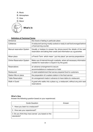 8
A. Music
B. Atmosphere
C. View
D. Décor
Definition of Technical Terms
Ambiance the mood or feeling in particular place
Cafeterias A restaurant serving mostly cooked or ready to eat food arranged behind
a food-serving counter
Manual reservation System Usually a hostess to answer the phone,record the details of the said
reservation and taking their credit card information as a guarantee.
Misen place a French Term which mean “ put into place” pre service preparations
Online Reservation System Make use of internet through a website, where all necessary information
needed for reservation is keyed in by the guest.
Reservations an advance arrangement to secure
accommodations in restaurant or hotel
Restaurant A retail establishment that serves prepared food to customers.
Station Mis en place the preparation of a waiters station in the food service
Table Reservation An arrangement made in advance to have table at a restaurant.
Walk in Guest A guest who walks into a place e.g. a restaurant, without any prior seat
reservations
What’s New
Answer the following question based on your experienced.
Guide Question Answer
1 . Have you been to a restaurant?
2 . How was your experienced?
3. Do you think they have served you based on the
standards?
What’s In
 