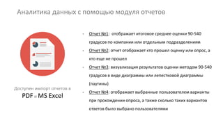 Аналитика данных с помощью модуля отчетов
Доступен импорт отчетов в
PDF и MS Excel
- Отчет №1: отображает итоговое среднее оценки 90-540
градусов по компании или отдельным подразделениям
- Отчет №2: отчет отображает кто прошел оценку или опрос, а
кто еще не прошел
- Отчет №3: визуализация результатов оценки методом 90-540
градусов в виде диаграммы или лепестковой диаграммы
(паутины)
- Отчет №4: отображает выбранные пользователем варианты
при прохождении опроса, а также сколько таких вариантов
ответов было выбрано пользователями
 