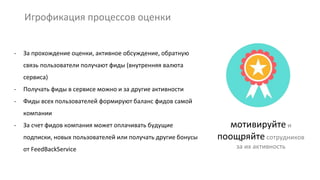 Игрофикация процессов оценки
мотивируйте и
поощряйте сотрудников
за их активность
- За прохождение оценки, активное обсуждение, обратную
связь пользователи получают фиды (внутренняя валюта
сервиса)
- Получать фиды в сервисе можно и за другие активности
- Фиды всех пользователей формируют баланс фидов самой
компании
- За счет фидов компания может оплачивать будущие
подписки, новых пользователей или получать другие бонусы
от FeedBackService
 