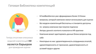 Готовая библиотека компетенций
Теперь отсутствие описанных
моделей компетенций не
является барьером
для проведения оценки
- В FeedBackService уже сформировано более 15 блоки
вопросов, который компании смогут использовать для оценки
- Все модели компетенций бесплатны и становятся доступны
по запросу компании при покупке подписки
- Авторы данного контента психологи и HR практики
- Компания может адаптировать данные блоки вопросов под
себя
- Некоторые из них: удовлетворенность сотрудников оплатой,
удовлетворенность от признания, удовлетворенность от
условий труда и другие
 