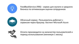 FeedBackService (FBS) - сервис для малого и среднего
бизнеса по оптимизации оценки сотрудников
Облачный сервис. Пользователь работает с
сервисом через браузер. Хостинг Microsoft Azure
Оплата производится за количество пользователей и
период использования (минимум 1 месяц)
 