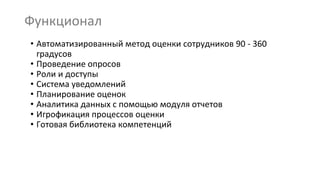 Функционал
• Автоматизированный метод оценки сотрудников 90 - 360
градусов
• Проведение опросов
• Роли и доступы
• Система уведомлений
• Планирование оценок
• Аналитика данных с помощью модуля отчетов
• Игрофикация процессов оценки
• Готовая библиотека компетенций
 