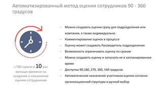 Автоматизированный метод оценки сотрудников 90 - 360
градусов
с FBS нужно в 10раз
меньше времени на
создание и назначение
оценки сотрудникам
- Можно создавать оценки сразу для подразделения или
компании, а также индивидуально
- Комментирование оценок в процессе
- Оценку может создавать Руководитель подразделения
- Возможность ограничивать оценку по срокам
- Можно создавать оценку и запускать ее в запланированное
время
- Доступны 90,180, 270, 360, 540 градусов
- Автоматическое назначение участников оценки согласно
организационной структуры и ручной выбор
 