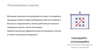 Планирование оценок
планируйте и
отслеживайте
состояния всех процедур по
оценке в компании
- Менеджер персонала или руководитель может спланировать
процедуры оценки создав необходимые события в сервисе и
больше не предпринимать никаких действий для запуска и
проведения оценки, только мониторить.
- Удобное визуальное оформление для отслеживания статусов
и планов по оценкам сотрудников.
 
