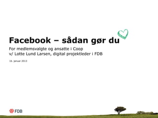 Facebook – sådan gør du
For medlemsvalgte og ansatte i Coop
v/ Lotte Lund Larsen, digital projektleder i FDB
16. januar 2013
 