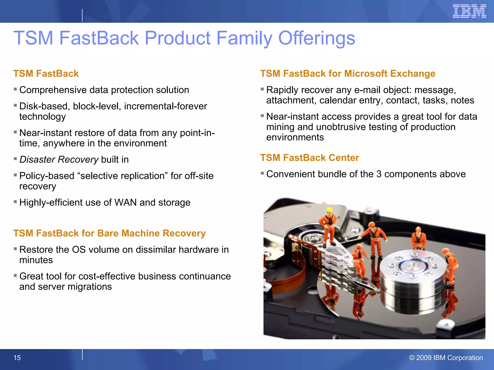 TSM FastBack Product Family Offerings TSM FastBack Comprehensive data protection solution  Disk-based, block-level, incremental-forever technology Near-instant restore of data from any point-in-time, anywhere in the environment Disaster Recovery  built in Policy-based “selective replication” for off-site recovery Highly-efficient use of WAN and storage  resources  TSM FastBack for Bare Machine Recovery Restore the OS volume on dissimilar hardware in minutes Great tool for cost-effective business continuance and server migrations TSM FastBack for Microsoft Exchange Rapidly recover any e-mail object: message, attachment, calendar entry, contact, tasks, notes Near-instant access provides a great tool for data mining and unobtrusive testing of production environments TSM FastBack Center Convenient bundle of the 3 components above  