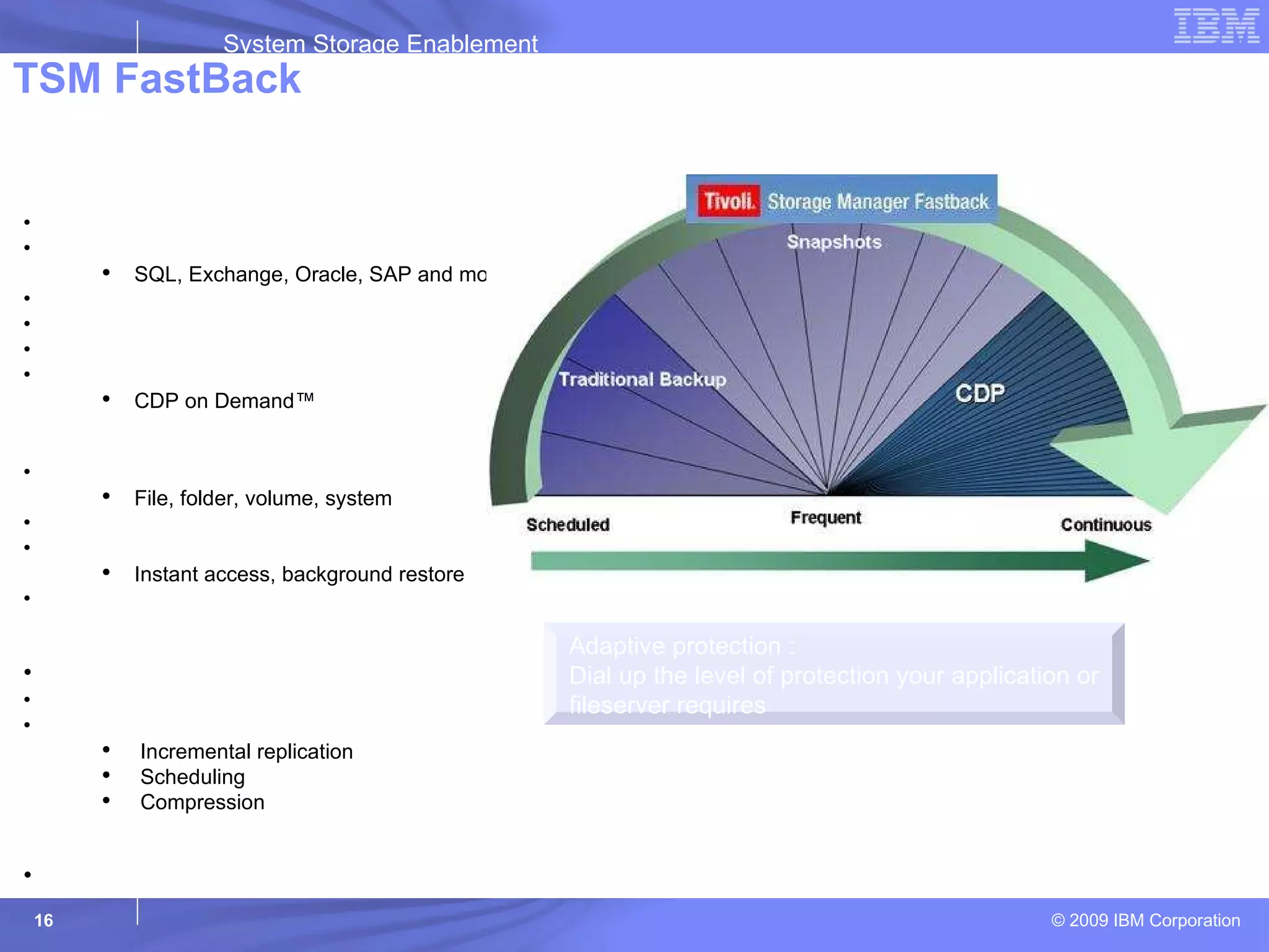TSM FastBack Adaptive protection : Dial up the level of protection your application or fileserver requires Protects Mission-Critical Applications and Files Protection Block-level, incremental-forever Windows Applications and Filesystems SQL, Exchange, Oracle, SAP and more VMWare support Lightweight client No backup window required Policy-based capture schedule CDP on Demand™ Recovery Granular – any data object File, folder, volume, system Point-in-Time rollback Instant Restore Instant access, background restore Recover Anywhere™- At the branch, DR site, Data Center Disaster Recovery Protection Disk-based protection and recovery Encryption in flight Bandwidth & storage efficient Incremental replication Scheduling Compression Cost Effective Eliminates the need for tape backup in the remote office 