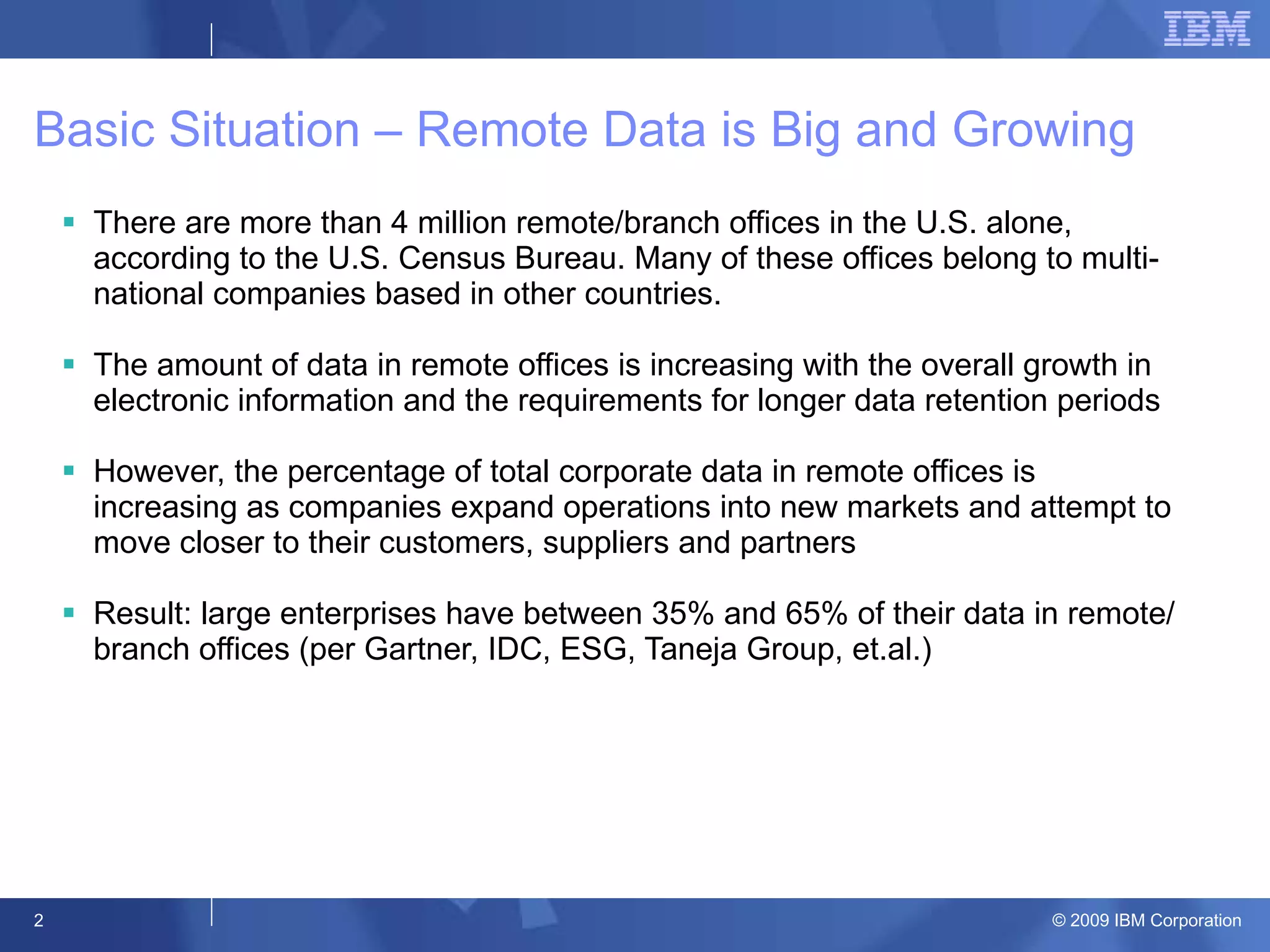 Basic Situation – Remote Data is Big and Growing There are more than 4 million remote/branch offices in the U.S. alone, according to the U.S. Census Bureau. Many of these offices belong to multi-national companies based in other countries. The amount of data in remote offices is increasing with the overall growth in electronic information and the requirements for longer data retention periods However, the percentage of total corporate data in remote offices is increasing as companies expand operations into new markets and attempt to move closer to their customers, suppliers and partners Result: large enterprises have between 35% and 65% of their data in remote/branch offices (per Gartner, IDC, ESG, Taneja Group, et.al.) 