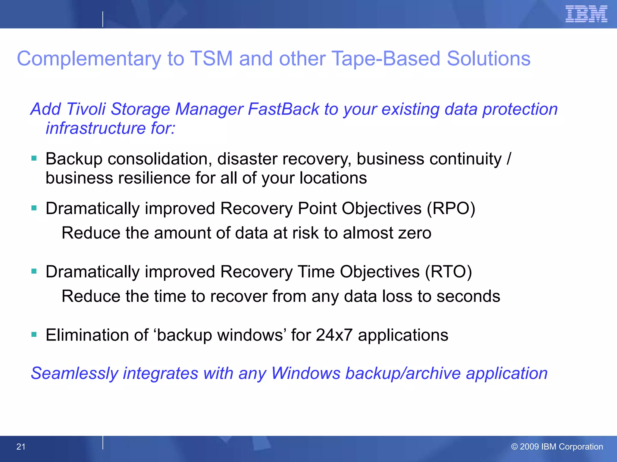 Complementary to TSM and other Tape-Based Solutions Add Tivoli Storage Manager FastBack to your existing data protection infrastructure for: Backup consolidation, disaster recovery, business continuity / business resilience for all of your locations Dramatically improved Recovery Point Objectives (RPO) Reduce the amount of data at risk to almost zero Dramatically improved Recovery Time Objectives (RTO) Reduce the time to recover from any data loss to seconds Elimination of ‘backup windows’ for 24x7 applications Seamlessly integrates with any Windows backup/archive application 