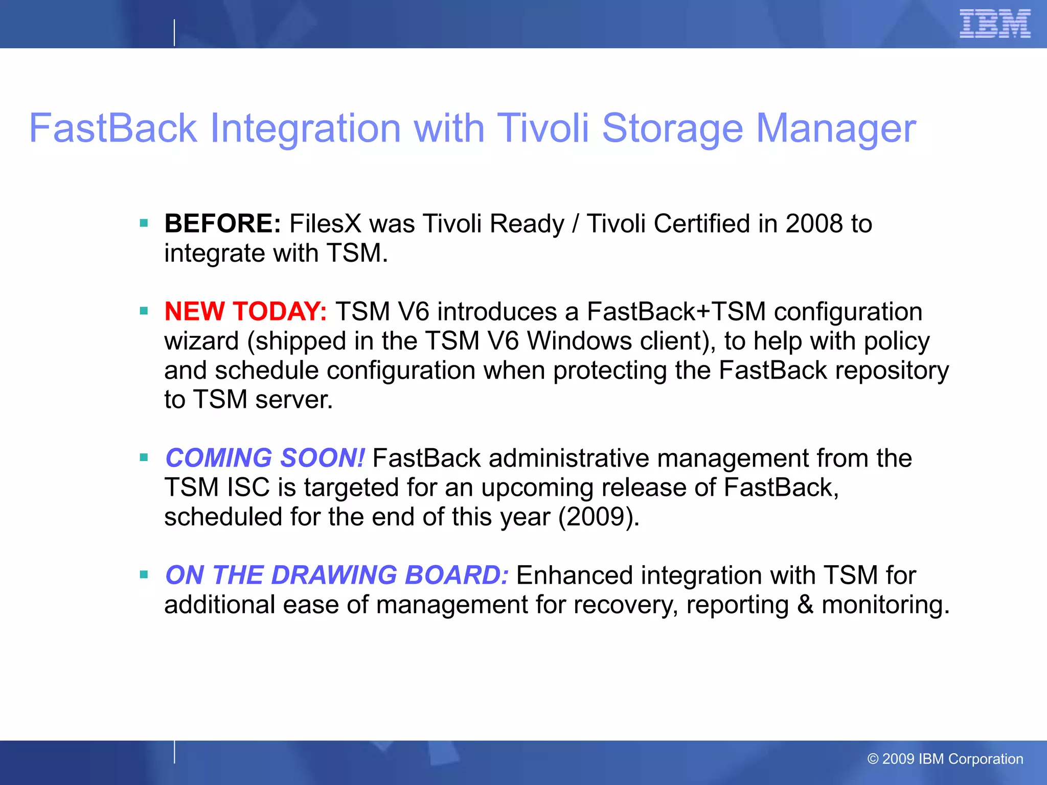 FastBack Integration with Tivoli Storage Manager BEFORE:  FilesX was Tivoli Ready / Tivoli Certified in 2008 to integrate with TSM. NEW TODAY:  TSM V6 introduces a FastBack+TSM configuration wizard (shipped in the TSM V6 Windows client), to help with policy and schedule configuration when protecting the FastBack repository to TSM server. COMING SOON!  FastBack administrative management from the TSM ISC is targeted for an upcoming release of FastBack, scheduled for the end of this year (2009). ON THE DRAWING BOARD:  Enhanced integration with TSM for additional ease of management for recovery, reporting & monitoring. 