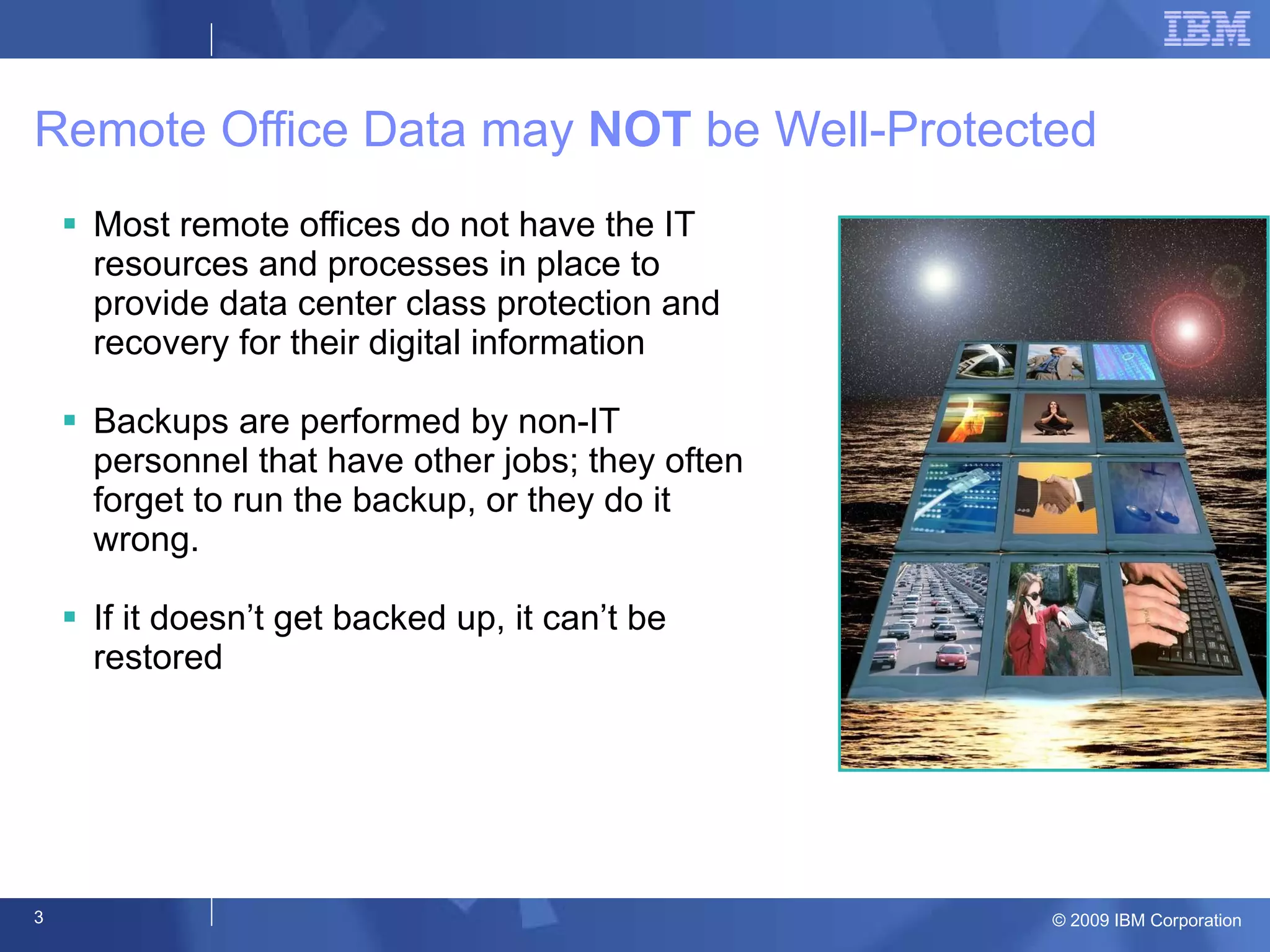 Remote Office Data may  NOT  be Well-Protected Most remote offices do not have the IT resources and processes in place to provide data center class protection and recovery for their digital information Backups are performed by non-IT personnel that have other jobs; they often forget to run the backup, or they do it wrong. If it doesn’t get backed up, it can’t be restored 