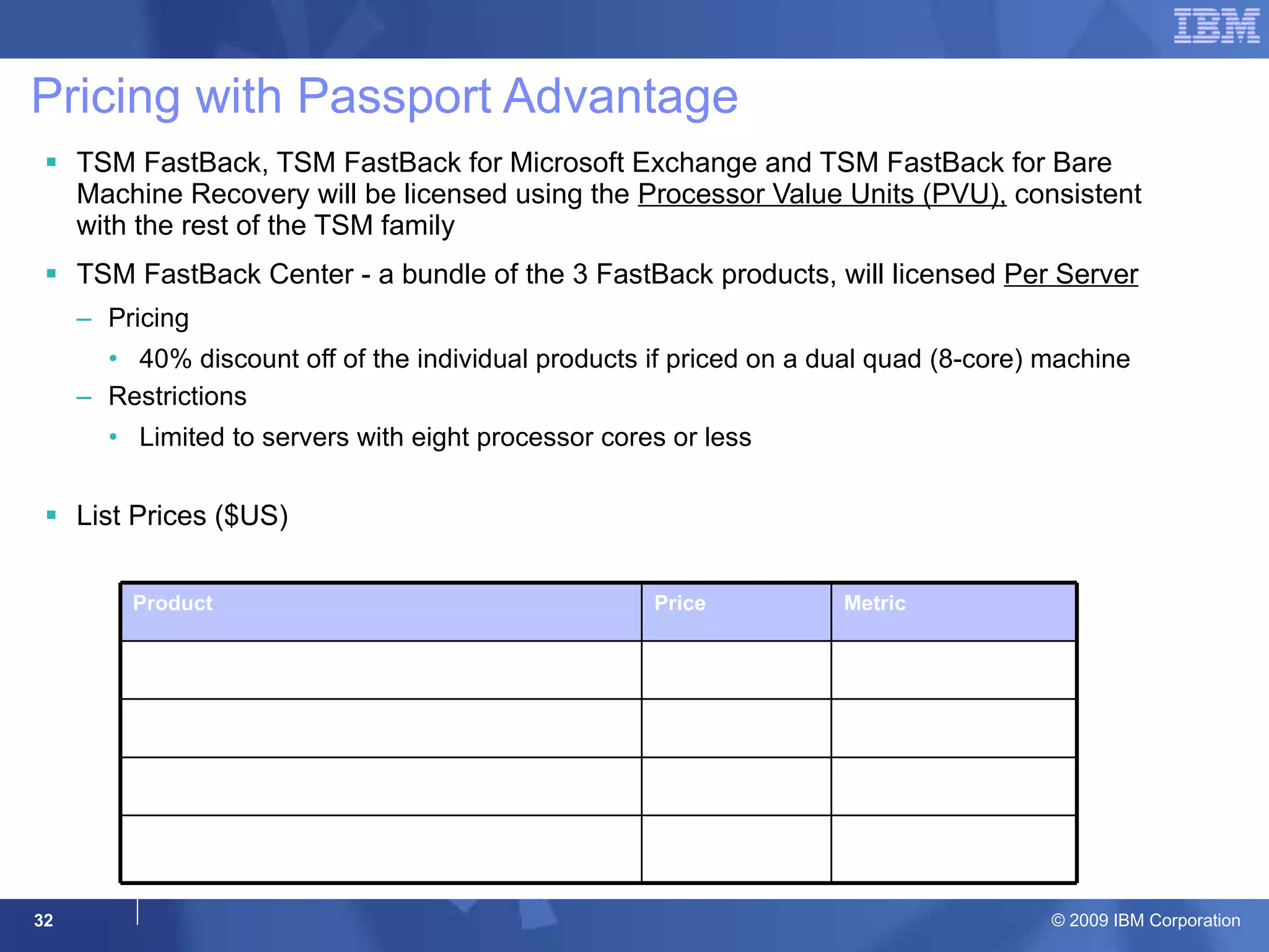 Pricing with Passport Advantage TSM FastBack, TSM FastBack for Microsoft Exchange and TSM FastBack for Bare Machine Recovery will be licensed using the  Processor Value Units (PVU),  consistent with the rest of the TSM family TSM FastBack Center - a bundle of the 3 FastBack products, will licensed  Per Server Pricing 40% discount off of the individual products if priced on a dual quad (8-core) machine Restrictions Limited to servers with eight processor cores or less List Prices ($US) Product Price Metric TSM FastBack $55 Per 10 PVU TSM FastBack for Microsoft Exchange $35 Per 10 PVU TSM FastBack for Bare Machine Recovery $30  Per 10 PVU TSM FastBack Center $2880 Per Server  (eight processor cores or less) 