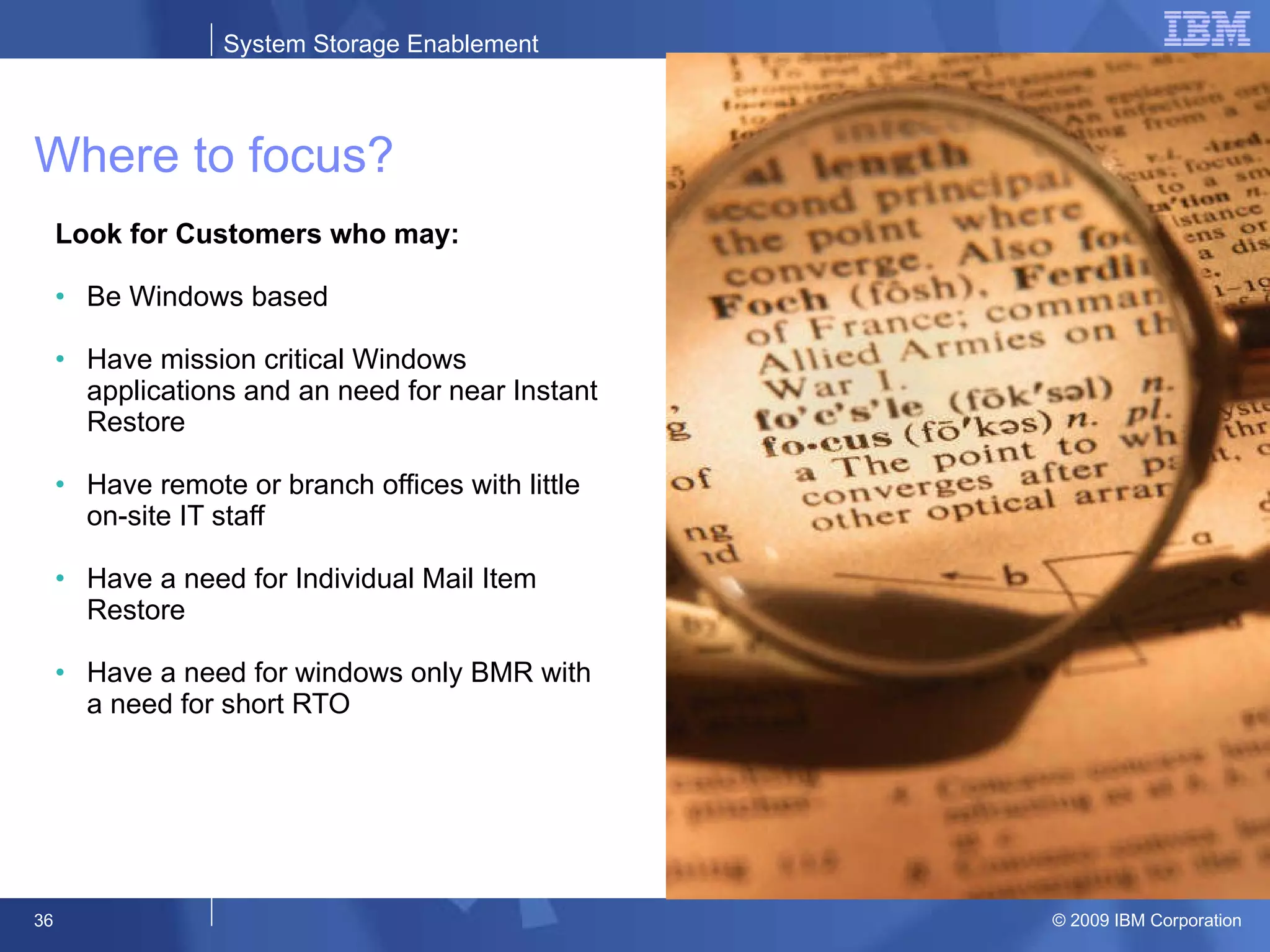 Where to focus? Look for Customers who may: Be Windows based Have mission critical Windows applications and an need for near Instant Restore Have remote or branch offices with little on-site IT staff Have a need for Individual Mail Item Restore Have a need for windows only BMR with a need for short RTO 