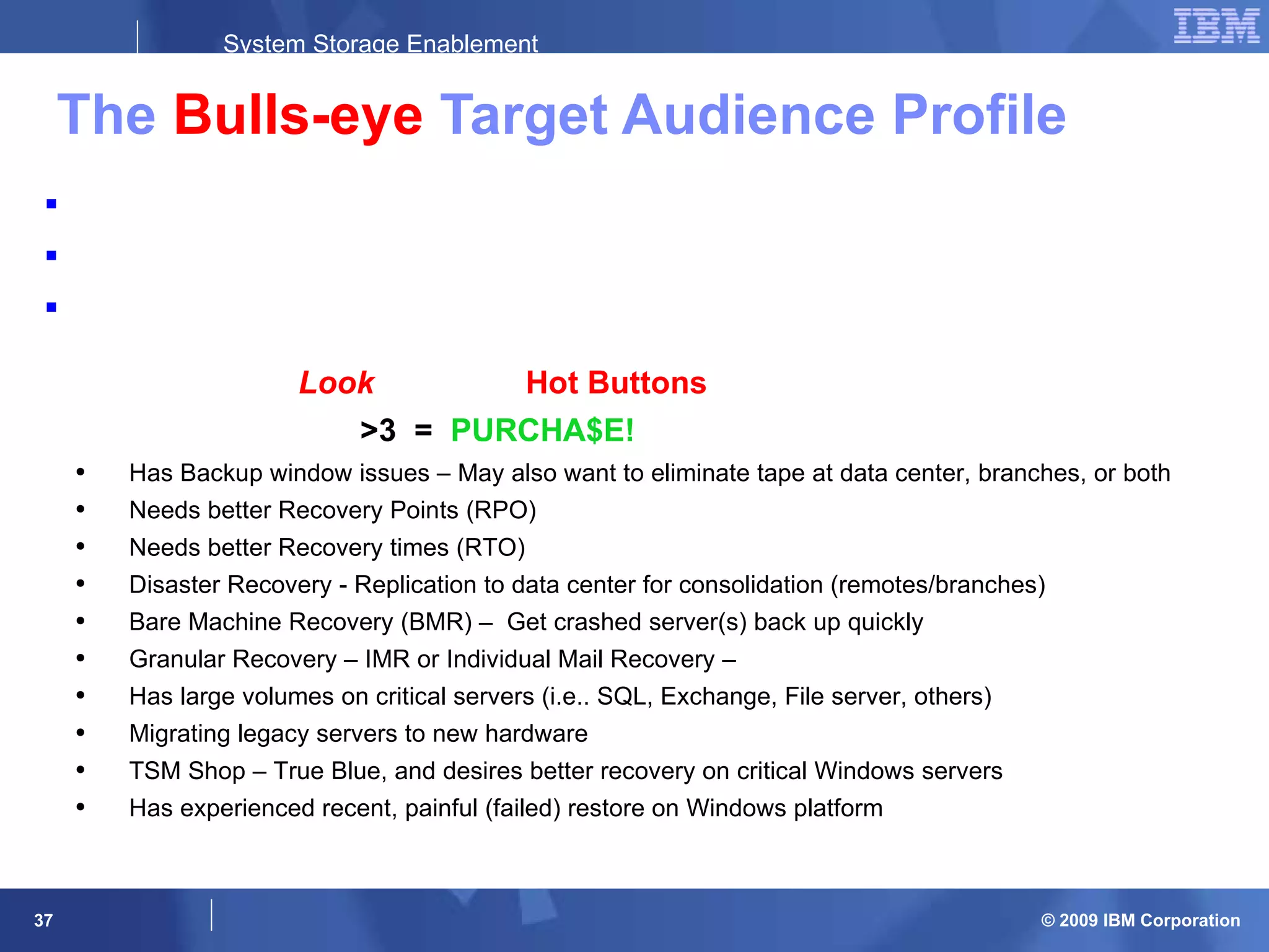 The  Bulls-eye  Target Audience Profile Data Centers and Remote Branch Offices with Windows Servers Mission Critical Exchange, SQL, Oracle, File & print, etc.  Looking for a  Recovery  Solution  Look  for these  Hot Buttons   >3  =  PURCHA$E! Has Backup window issues – May also want to eliminate tape at data center, branches, or both Needs better Recovery Points (RPO)  Needs better Recovery times (RTO) Disaster Recovery - Replication to data center for consolidation (remotes/branches) Bare Machine Recovery (BMR) –  Get crashed server(s) back up quickly Granular Recovery – IMR or Individual Mail Recovery –  Has large volumes on critical servers (i.e.. SQL, Exchange, File server, others) Migrating legacy servers to new hardware TSM Shop – True Blue, and desires better recovery on critical Windows servers Has experienced recent, painful (failed) restore on Windows platform 