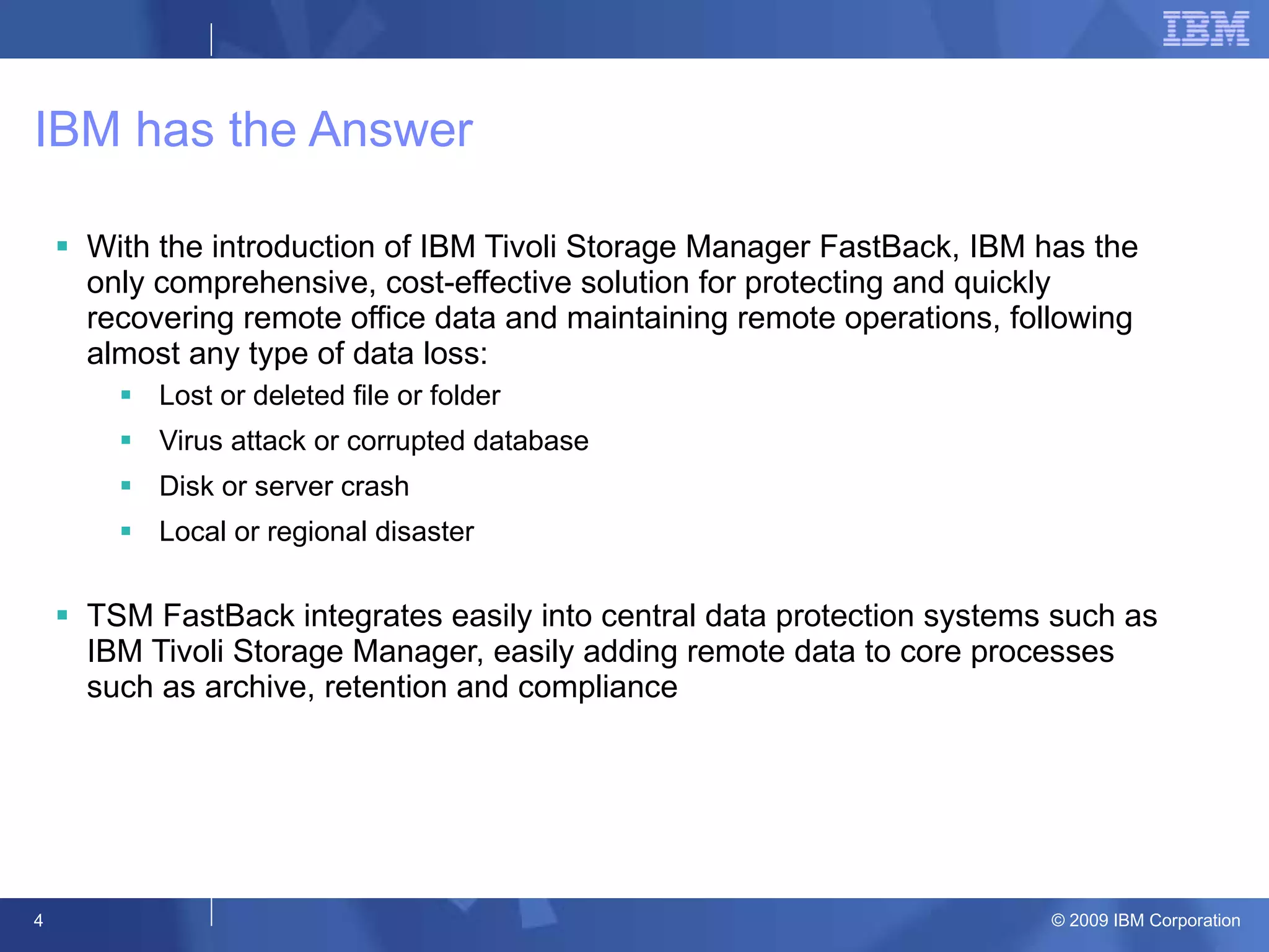 IBM has the Answer With the introduction of IBM Tivoli Storage Manager FastBack, IBM has the only comprehensive, cost-effective solution for protecting and quickly recovering remote office data and maintaining remote operations, following almost any type of data loss: Lost or deleted file or folder Virus attack or corrupted database Disk or server crash Local or regional disaster TSM FastBack integrates easily into central data protection systems such as IBM Tivoli Storage Manager, easily adding remote data to core processes such as archive, retention and compliance 
