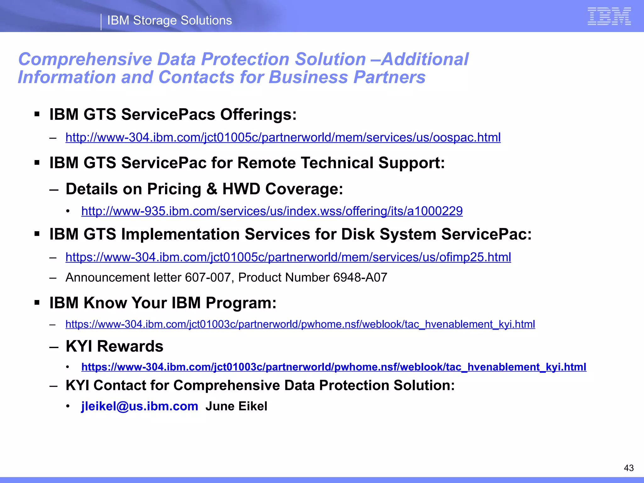 Comprehensive Data Protection Solution –Additional  Information and Contacts for Business Partners IBM GTS ServicePacs Offerings: http://www-304.ibm.com/jct01005c/partnerworld/mem/services/us/oospac.html IBM GTS ServicePac for Remote Technical Support: Details on Pricing & HWD Coverage: http://www-935.ibm.com/services/us/index.wss/offering/its/a1000229 IBM GTS Implementation Services for Disk System ServicePac: https://www-304.ibm.com/jct01005c/partnerworld/mem/services/us/ofimp25.html Announcement letter 607-007, Product Number 6948-A07 IBM Know Your IBM Program: https://www-304.ibm.com/jct01003c/partnerworld/pwhome.nsf/weblook/tac_hvenablement_kyi.html KYI Rewards https://www-304.ibm.com/jct01003c/partnerworld/pwhome.nsf/weblook/tac_hvenablement_kyi.html KYI Contact for Comprehensive Data Protection Solution: [email_address]   June Eikel 