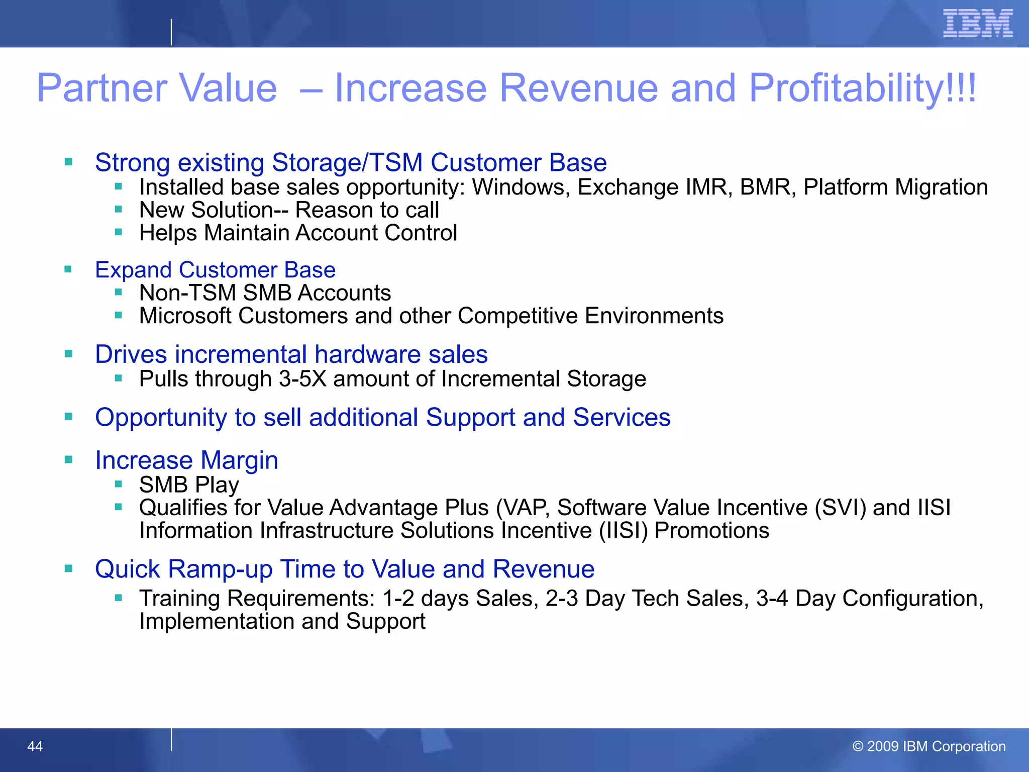 Partner Value  – Increase Revenue and Profitability!!!  Strong existing Storage/TSM Customer Base Installed base sales opportunity: Windows, Exchange IMR, BMR, Platform Migration  New Solution-- Reason to call Helps Maintain Account Control Expand Customer Base Non-TSM SMB Accounts  Microsoft Customers and other Competitive Environments Drives incremental hardware sales Pulls through 3-5X amount of Incremental Storage Opportunity to sell additional Support and Services  Increase Margin  SMB Play Qualifies for Value Advantage Plus (VAP, Software Value Incentive (SVI) and IISI Information Infrastructure Solutions Incentive (IISI) Promotions Quick Ramp-up Time to Value and Revenue Training Requirements: 1-2 days Sales, 2-3 Day Tech Sales, 3-4 Day Configuration, Implementation and Support 