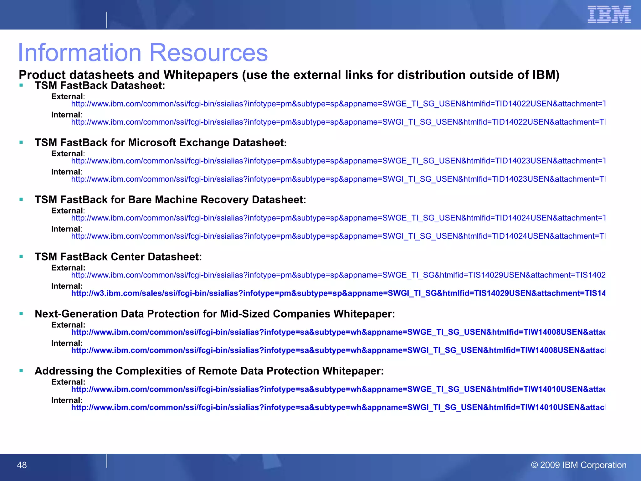 Information Resources Product datasheets and Whitepapers (use the external links for distribution outside of IBM) TSM FastBack Datasheet: External :  http://www.ibm.com/common/ssi/fcgi-bin/ssialias?infotype=pm&subtype=sp&appname=SWGE_TI_SG_USEN&htmlfid=TID14022USEN&attachment=TID14022USEN.PDF Internal :  http://www.ibm.com/common/ssi/fcgi-bin/ssialias?infotype=pm&subtype=sp&appname=SWGI_TI_SG_USEN&htmlfid=TID14022USEN&attachment=TID14022USEN.PDF TSM FastBack for Microsoft Exchange Datasheet : External :  http://www.ibm.com/common/ssi/fcgi-bin/ssialias?infotype=pm&subtype=sp&appname=SWGE_TI_SG_USEN&htmlfid=TID14023USEN&attachment=TID14023USEN.PDF Internal :  http://www.ibm.com/common/ssi/fcgi-bin/ssialias?infotype=pm&subtype=sp&appname=SWGI_TI_SG_USEN&htmlfid=TID14023USEN&attachment=TID14023USEN.PDF TSM FastBack for Bare Machine Recovery Datasheet: External :  http://www.ibm.com/common/ssi/fcgi-bin/ssialias?infotype=pm&subtype=sp&appname=SWGE_TI_SG_USEN&htmlfid=TID14024USEN&attachment=TID14024USEN.PDF Internal :  http://www.ibm.com/common/ssi/fcgi-bin/ssialias?infotype=pm&subtype=sp&appname=SWGI_TI_SG_USEN&htmlfid=TID14024USEN&attachment=TID14024USEN.PDF TSM FastBack Center Datasheet: External:   http://www.ibm.com/common/ssi/fcgi-bin/ssialias?infotype=pm&subtype=sp&appname=SWGE_TI_SG&htmlfid=TIS14029USEN&attachment=TIS14029USEN.PDF Internal:  http://w3.ibm.com/sales/ssi/fcgi-bin/ssialias?infotype=pm&subtype=sp&appname=SWGI_TI_SG&htmlfid=TIS14029USEN&attachment=TIS14029USEN.PDF Next-Generation Data Protection for Mid-Sized Companies Whitepaper: External:  http://www.ibm.com/common/ssi/fcgi-bin/ssialias?infotype=sa&subtype=wh&appname=SWGE_TI_SG_USEN&htmlfid=TIW14008USEN&attachment=TIW14008USEN.PDF Internal:  http://www.ibm.com/common/ssi/fcgi-bin/ssialias?infotype=sa&subtype=wh&appname=SWGI_TI_SG_USEN&htmlfid=TIW14008USEN&attachment=TIW14008USEN.PDF Addressing the Complexities of Remote Data Protection Whitepaper: External:  http://www.ibm.com/common/ssi/fcgi-bin/ssialias?infotype=sa&subtype=wh&appname=SWGE_TI_SG_USEN&htmlfid=TIW14010USEN&attachment=TIW14010USEN.PDF Internal:  http://www.ibm.com/common/ssi/fcgi-bin/ssialias?infotype=sa&subtype=wh&appname=SWGI_TI_SG_USEN&htmlfid=TIW14010USEN&attachment=TIW14010USEN.PDF 